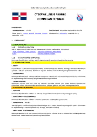 Global Cybersecurity Index & Cyberwellness Profiles
172
CYBERWELLNESS PROFILE
DOMINICAN REPUBLIC
BACKGROUND
Total Population: 1 359 000
(data source: United Nations Statistics Division,
December 2012)
Internet users, percentage of population: 45.90%
(data source: ITU Statistics, December 2012)
1. CYBERSECURITY
1.1 LEGAL MEASURES
1.1.1 CRIMINAL LEGISLATION
Specific legislation on cybercrime has been enacted through the following instruments:
-High Technology Crimes Law No.
53/07
-Electronic Commerce, Documents
and Digital Signatures Law.
1.1.2 REGULATION AND COMPLIANCE
Dominican Republic does not have specific legislation and regulation related to cybersecurity.
1.2 TECHNICAL MEASURES
1.2.1 CIRT
ITU conducted a CIRT readiness assessment for Dominican Republic at Santo Domingo, Dominican Republic in
April 2012 (23-27th April 2012). Dominican Republic does not have an officially recognized national CIRT.
1.2.2 STANDARDS
Dominican Republic does not have officially recognized national (and sector specific) cybersecurity frameworks
for implementing internationally recognized cybersecurity standards.
1.2.3 CERTIFICATION
Dominican Republic does not have any officially approved national (and sector specific) cybersecurity
frameworks for the certification and accreditation of national agencies and public sector professionals.
1.3 ORGANIZATION MEASURES
1.3.1 POLICY
Dominican Republic does not have an officially recognized national cybersecurity strategy or policy.
1.3.2 ROADMAP FOR GOVERNANCE
Dominican Republic does not have a national governance roadmap for cybersecurity.
1.3.3 RESPONSIBLE AGENCY
The Interagency Commission against Crimes and High Tech Crime is the officially recognized agency responsible
for implementing a national cybersecurity strategy, policy and roadmap.
1.3.4 NATIONAL BENCHMARKING
Dominican Republic does not have any officially recognized national or sector-specific benchmarking exercises
or referential used to measure cybersecurity development.
 