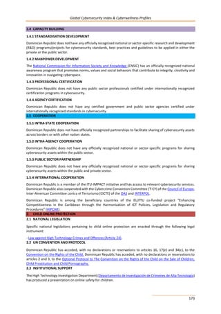 Global Cybersecurity Index & Cyberwellness Profiles
173
1.4 CAPACITY BUILDING
1.4.1 STANDARDISATION DEVELOPMENT
Dominican Republic does not have any officially recognized national or sector-specific research and development
(R&D) programs/projects for cybersecurity standards, best practices and guidelines to be applied in either the
private or the public sector.
1.4.2 MANPOWER DEVELOPMENT
The National Commission for Information Society and Knowledge (CNSIC) has an officially recognized national
awareness program that promotes norms, values and social behaviors that contribute to integrity, creativity and
innovation in navigating cyberspace.
1.4.3 PROFESSIONAL CERTIFICATION
Dominican Republic does not have any public sector professionals certified under internationally recognized
certification programs in cybersecurity.
1.4.4 AGENCY CERTIFICATION
Dominican Republic does not have any certified government and public sector agencies certified under
internationally recognized standards in cybersecurity.
1.5 COOPERATION
1.5.1 INTRA-STATE COOPERATION
Dominican Republic does not have officially recognized partnerships to facilitate sharing of cybersecurity assets
across borders or with other nation states.
1.5.2 INTRA-AGENCY COOPERATION
Dominican Republic does not have any officially recognized national or sector-specific programs for sharing
cybersecurity assets within the public sector.
1.5.3 PUBLIC SECTOR PARTNERSHIP
Dominican Republic does not have any officially recognized national or sector-specific programs for sharing
cybersecurity assets within the public and private sector.
1.5.4 INTERNATIONAL COOPERATION
Dominican Republic is a member of the ITU-IMPACT initiative and has access to relevant cybersecurity services.
Dominican Republic also cooperated with the Cybercrime Convention Committee (T-CY) of the Council of Europe,
Inter-American Committee contra el Terrorismo (CICTE) of the OAS and INTERPOL.
Dominican Republic is among the beneficiary countries of the EU/ITU co-funded project “Enhancing
Competitiveness in the Caribbean through the Harmonization of ICT Policies, Legislation and Regulatory
Procedures” (HIPCAR).
2. CHILD ONLINE PROTECTION
2.1 NATIONAL LEGISLATION
Specific national legislations pertaining to child online protection are enacted through the following legal
instrument:
- Law against High Technology Crimes and Offences (Article 24).
2.2 UN CONVENTION AND PROTOCOL
Dominican Republic has acceded, with no declarations or reservations to articles 16, 17(e) and 34(c), to the
Convention on the Rights of the Child. Dominican Republic has acceded, with no declarations or reservations to
articles 2 and 3, to the Optional Protocol to The Convention on the Rights of the Child on the Sale of Children,
Child Prostitution and Child Pornography.
2.3 INSTITUTIONAL SUPPORT
The High Technology Investigation Department (Departamento de Investigación de Crímenes de Alta Tecnología)
has produced a presentation on online safety for children.
 