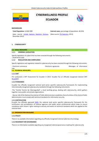 Global Cybersecurity Index & Cyberwellness Profiles
175
CYBERWELLNESS PROFILE
ECUADOR
BACKGROUND
Total Population: 14 865 000
(data source: United Nations Statistics Division,
December 2012)
Internet users, percentage of population: 40.35%
(data source: ITU Statistics, 2013)
1. CYBERSECURITY
1.1 LEGAL MEASURES
1.1.1 CRIMINAL LEGISLATION
Specific legislation on cybercrime has been enacted through the following instruments:
- Draft Penal Code.
1.1.2 REGULATION AND COMPLIANCE
Specific legislation and regulation related to cybersecurity has been enacted through the following instruments:
- Electronic commerce -Electronic signatures -Messages of information
Law.
1.2 TECHNICAL MEASURES
1.2.1 CIRT
ITU conducted a CIRT Assessment for Ecuador in 2013. Ecuador has an officially recognized national CIRT
(EcuCERT).
1.2.2 STANDARDS
Ecuador has officially recognized national (and sector specific) cybersecurity frameworks for implementing
internationally recognized cybersecurity standards through the following instruments:
-The “Comite Tecnico de Ciberseguidad”, a local working group, dealing with cybersecurity, which gathers
together many public and private organizations.
- Decree 166 of the National Secretariat of Public Administration establishes that all entities of the Central Public
Administration must comply with technical standards for information security.
1.2.3 CERTIFICATION
Ecuador has officially approved INEN, the national (and sector specific) cybersecurity framework for the
certification and accreditation of national agencies and public sector professionals which helps to ensure
compliance with citizens' rights relating to security and works on technical standards which are applied at the
national level.
1.3 ORGANIZATION MEASURES
1.3.1 POLICY
There is no available information regarding any officially recognized national cybersecurity strategy.
1.3.2 ROADMAP FOR GOVERNANCE
There is no information available regarding any recognized national governance roadmap for cybersecurity.
 