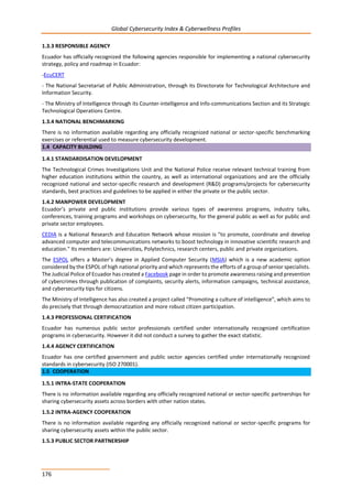 Global Cybersecurity Index & Cyberwellness Profiles
176
1.3.3 RESPONSIBLE AGENCY
Ecuador has officially recognized the following agencies responsible for implementing a national cybersecurity
strategy, policy and roadmap in Ecuador:
-EcuCERT
- The National Secretariat of Public Administration, through its Directorate for Technological Architecture and
Information Security.
- The Ministry of Intelligence through its Counter-intelligence and Info-communications Section and its Strategic
Technological Operations Centre.
1.3.4 NATIONAL BENCHMARKING
There is no information available regarding any officially recognized national or sector-specific benchmarking
exercises or referential used to measure cybersecurity development.
1.4 CAPACITY BUILDING
1.4.1 STANDARDISATION DEVELOPMENT
The Technological Crimes Investigations Unit and the National Police receive relevant technical training from
higher education institutions within the country, as well as international organizations and are the officially
recognized national and sector-specific research and development (R&D) programs/projects for cybersecurity
standards, best practices and guidelines to be applied in either the private or the public sector.
1.4.2 MANPOWER DEVELOPMENT
Ecuador’s private and public institutions provide various types of awareness programs, industry talks,
conferences, training programs and workshops on cybersecurity, for the general public as well as for public and
private sector employees.
CEDIA is a National Research and Education Network whose mission is "to promote, coordinate and develop
advanced computer and telecommunications networks to boost technology in innovative scientific research and
education." Its members are: Universities, Polytechnics, research centers, public and private organizations.
The ESPOL offers a Master’s degree in Applied Computer Security (MSIA) which is a new academic option
considered by the ESPOL of high national priority and which represents the efforts of a group of senior specialists.
The Judicial Police of Ecuador has created a Facebook page in order to promote awareness raising and prevention
of cybercrimes through publication of complaints, security alerts, information campaigns, technical assistance,
and cybersecurity tips for citizens.
The Ministry of Intelligence has also created a project called “Promoting a culture of intelligence”, which aims to
do precisely that through democratization and more robust citizen participation.
1.4.3 PROFESSIONAL CERTIFICATION
Ecuador has numerous public sector professionals certified under internationally recognized certification
programs in cybersecurity. However it did not conduct a survey to gather the exact statistic.
1.4.4 AGENCY CERTIFICATION
Ecuador has one certified government and public sector agencies certified under internationally recognized
standards in cybersecurity (ISO 270001).
1.5 COOPERATION
1.5.1 INTRA-STATE COOPERATION
There is no information available regarding any officially recognized national or sector-specific partnerships for
sharing cybersecurity assets across borders with other nation states.
1.5.2 INTRA-AGENCY COOPERATION
There is no information available regarding any officially recognized national or sector-specific programs for
sharing cybersecurity assets within the public sector.
1.5.3 PUBLIC SECTOR PARTNERSHIP
 