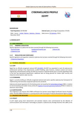 Global Cybersecurity Index & Cyberwellness Profiles
178
CYBERWELLNESS PROFILE
EGYPT
BACKGROUND
Total Population: 83 958 000
(data source: United Nations Statistics Division,
December 2012)
Internet users, percentage of population: 49.56%
(data source: ITU Statistics, 2013)
1.CYBERSECURITY
1.1 LEGAL MEASURES
1.1.1 CRIMINAL LEGISLATION
Specific legislation on cybercrime has been enacted through the following instruments:
-The Penal Code
-E-Signature Law
-Intellectual Property Law
-Child Act.
-Telecom Act
1.1.2 REGULATION AND COMPLIANCE
Specific legislation and regulation related to cybersecurity has been enacted through the following instrument:
-E-Signature Regulation.
1.2 TECHNICAL MEASURES
1.2.1 CIRT
Egypt has an officially recognized national CIRT (EG-CERT). EG-CERT has expanded to reach 26 cybersecurity
professionals working in four departments: incident handling, cyber forensics, malware analysis and reverse
engineering, and penetration testing. EG-CERT has moved to a separate facility and is currently upgrading its labs
in the four key operational departments. Additional labs are being planned for mobile cyber security and
Industrial control systems cyber security.
1.2.2 STANDARDS
Egypt is currently drafting an officially recognized national (and sector specific) cybersecurity frameworks for
implementing internationally recognized cybersecurity standards.
Cybersecurity-based regulations for the banking sector are issued by the Central Bank of Egypt (CBE), in relation
to internet banking and mobile money and by the Egyptian Financial Supervisory Authority (EFSA) in relation to
electronic stock trading.
1.2.3 CERTIFICATION
The e-Signature Law requires ISO 27000 certification for (private sector) Digital Certificates Service Providers
(CSPs). The ISO 27000 certification is a prerequisite for CSPs licensing by IT Industry Development Agency (ITIDA).
1.3 ORGANIZATION MEASURES
1.3.1 POLICY
A joint expert group from Government and (private) Industry were commissioned by the Minister of
Communications and Information Technology to prepare a Cybersecurity Strategic Business Plan (SBP) at the
 