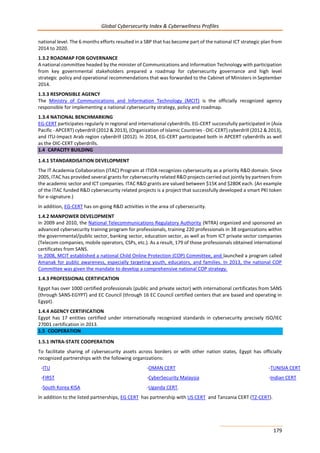 Global Cybersecurity Index & Cyberwellness Profiles
179
national level. The 6 months efforts resulted in a SBP that has become part of the national ICT strategic plan from
2014 to 2020.
1.3.2 ROADMAP FOR GOVERNANCE
A national committee headed by the minister of Communications and Information Technology with participation
from key governmental stakeholders prepared a roadmap for cybersecurity governance and high level
strategic policy and operational recommendations that was forwarded to the Cabinet of Ministers in September
2014.
1.3.3 RESPONSIBLE AGENCY
The Ministry of Communications and Information Technology (MCIT) is the officially recognized agency
responsible for implementing a national cybersecurity strategy, policy and roadmap.
1.3.4 NATIONAL BENCHMARKING
EG-CERT participates regularly in regional and international cyberdrills. EG-CERT successfully participated in (Asia
Pacific - APCERT) cyberdrill (2012 & 2013), (Organization of Islamic Countries - OIC-CERT) cyberdrill (2012 & 2013),
and ITU-Impact Arab region cyberdrill (2012). In 2014, EG-CERT participated both in APCERT cyberdrills as well
as the OIC-CERT cyberdrills.
1.4 CAPACITY BUILDING
1.4.1 STANDARDISATION DEVELOPMENT
The IT Academia Collaboration (ITAC) Program at ITIDA recognizes cybersecurity as a priority R&D domain. Since
2005, ITAC has provided several grants for cybersecurity related R&D projects carried out jointly by partners from
the academic sector and ICT companies. ITAC R&D grants are valued between $15K and $280K each. (An example
of the ITAC funded R&D cybersecurity related projects is a project that successfully developed a smart PKI token
for e-signature.)
In addition, EG-CERT has on-going R&D activities in the area of cybersecurity.
1.4.2 MANPOWER DEVELOPMENT
In 2009 and 2010, the National Telecommunications Regulatory Authority (NTRA) organized and sponsored an
advanced cybersecurity training program for professionals, training 220 professionals in 38 organizations within
the governmental/public sector, banking sector, education sector, as well as from ICT private sector companies
(Telecom companies, mobile operators, CSPs, etc.). As a result, 179 of those professionals obtained international
certificates from SANS.
In 2008, MCIT established a national Child Online Protection (COP) Committee, and launched a program called
Amanak for public awareness, especially targeting youth, educators, and families. In 2013, the national COP
Committee was given the mandate to develop a comprehensive national COP strategy.
1.4.3 PROFESSIONAL CERTIFICATION
Egypt has over 1000 certified professionals (public and private sector) with international certificates from SANS
(through SANS-EGYPT) and EC Council (through 16 EC Council certified centers that are based and operating in
Egypt).
1.4.4 AGENCY CERTIFICATION
Egypt has 17 entities certified under internationally recognized standards in cybersecurity precisely ISO/IEC
27001 certification in 2013.
1.5 COOPERATION
1.5.1 INTRA-STATE COOPERATION
To facilitate sharing of cybersecurity assets across borders or with other nation states, Egypt has officially
recognized partnerships with the following organizations:
-ITU -OMAN CERT -TUNISIA CERT
-FIRST
-South Korea KISA
-CyberSecurity Malaysia
-Uganda CERT.
-Indian CERT
In addition to the listed partnerships, EG CERT has partnership with US CERT and Tanzania CERT (TZ-CERT).
 