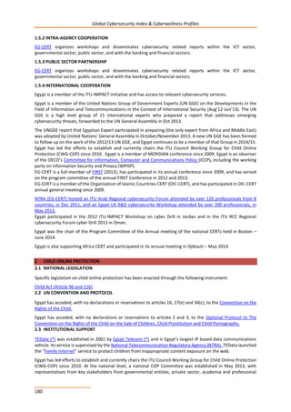 Global Cybersecurity Index & Cyberwellness Profiles
180
1.5.2 INTRA-AGENCY COOPERATION
EG-CERT organizes workshops and disseminates cybersecurity related reports within the ICT sector,
governmental sector, public sector, and with the banking and financial sectors.
1.5.3 PUBLIC SECTOR PARTNERSHIP
EG-CERT organizes workshops and disseminates cybersecurity related reports within the ICT sector,
governmental sector, public sector, and with the banking and financial sectors.
1.5.4 INTERNATIONAL COOPERATION
Egypt is a member of the ITU-IMPACT initiative and has access to relevant cybersecurity services.
Egypt is a member of the United Nations Group of Government Experts (UN GGE) on the Developments in the
Field of Information and Telecommunications in the Context of International Security (Aug’12-Jun’13). The UN
GGE is a high level group of 15 international experts who prepared a report that addresses emerging
cybersecurity threats, forwarded to the UN General Assembly in Oct 2013.
The UNGGE report that Egyptian Expert participated in preparing (the only expert from Africa and Middle East)
was adopted by United Nations’ General Assembly in October/November 2013. A new UN GGE has been formed
to follow up on the work of the 2012/13 UN GGE, and Egypt continues to be a member of that Group in 2014/15.
Egypt has led the efforts to establish and currently chairs the ITU Council Working Group for Child Online
Protection (CWG-COP) since 2010. Egypt is a member of MERIDIAN conference since 2009. Egypt is an observer
of the OECD’s Committee for Information, Computer and Communications Policy (ICCP), including the working
party on Information Security and Privacy (WPISP).
EG-CERT is a full member of FIRST (2012), has participated in its annual conference since 2009, and has served
on the program committee of the annual FIRST Conference in 2012 and 2013.
EG-CERT is a member of the Organization of Islamic Countries-CERT (OIC-CERT), and has participated in OIC-CERT
annual general meeting since 2009.
NTRA (EG-CERT) hosted an ITU Arab Regional cybersecurity Forum attended by over 120 professionals from 8
countries, in Dec 2011, and an Egypt-US R&D cybersecurity Workshop attended by over 200 professionals, in
May 2013.
Egypt participated in the 2012 ITU-IMPACT Workshop on cyber Drill in Jordan and in the ITU RCC Regional
cybersecurity Forum cyber Drill 2013 in Oman.
Egypt was the chair of the Program Committee of the Annual meeting of the national CERTs held in Boston –
June 2014.
Egypt is also supporting Africa CERT and participated in its annual meeting in Djibouti – May 2014.
2 CHILD ONLINE PROTECTION
2.1 NATIONAL LEGISLATION
Specific legislation on child online protection has been enacted through the following instrument:
Child Act (Article 96 and 116).
2.2 UN CONVENTION AND PROTOCOL
Egypt has acceded, with no declarations or reservations to articles 16, 17(e) and 34(c), to the Convention on the
Rights of the Child.
Egypt has acceded, with no declarations or reservations to articles 2 and 3, to the Optional Protocol to The
Convention on the Rights of the Child on the Sale of Children, Child Prostitution and Child Pornography.
2.3 INSTITUTIONAL SUPPORT
TEDate (*) was established in 2001 by Egypt Telecom (*) and is Egypt’s largest IP based data communications
vehicle. Its service is supervised by the National Telecommunication Regulatory Agency (NTRA). TEData launched
the “Family Internet” service to protect children from inappropriate content exposure on the web.
Egypt has led efforts to establish and currently chairs the ITU Council Working Group for Child Online Protection
(CWG-COP) since 2010. At the national level, a national COP Committee was established in May 2013, with
representatives from key stakeholders from governmental entities, private sector, academia and professional
 