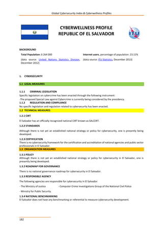 Global Cybersecurity Index & Cyberwellness Profiles
182
CYBERWELLNESS PROFILE
REPUBLIC OF EL SALVADOR
BACKGROUND
Total Population: 6 264 000
(data source: United Nations Statistics Division,
December 2012)
Internet users, percentage of population: 23.11%
(data source: ITU Statistics, December 2013)
1. CYBERSECURITY
1.1 LEGAL MEASURES
1.1.1 CRIMINAL LEGISLATION
Specific legislation on cybercrime has been enacted through the following instrument:
-The proposed Special Law against Cybercrime is currently being considered by the presidency.
1.1.2 REGULATION AND COMPLIANCE
No specific legislation and regulation related to cybersecurity has been enacted.
1.2 TECHNICAL MEASURES
1.2.1 CIRT
El Salvador has an officially recognized national CIRT known as SALCERT.
1.2.2 STANDARDS
Although there is not yet an established national strategy or policy for cybersecurity, one is presently being
developed.
1.2.3 CERTIFICATION
There is no cybersecurity framework for the certification and accreditation of national agencies and public sector
professionals in El Salvador.
1.3 ORGANIZATION MEASURES
1.3.1 POLICY
Although there is not yet an established national strategy or policy for cybersecurity in El Salvador, one is
presently being developed.
1.3.2 ROADMAP FOR GOVERNANCE
There is no national governance roadmap for cybersecurity in El Salvador.
1.3.3 RESPONSIBLE AGENCY
The following agencies are responsible for cybersecurity in El Salvador:
- The Ministry of Justice - Computer Crime Investigations Group of the National Civil Police
- Ministry for Public Security.
1.3.4 NATIONAL BENCHMARKING
El Salvador does not have any benchmarking or referential to measure cybersecurity development.
 