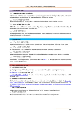 Global Cybersecurity Index & Cyberwellness Profiles
183
1.4 CAPACITY BUILDING
1.4.1 STANDARDISATION DEVELOPMENT
In El Salvador individual users are provided a cybersecurity policy manual which provides explicit instructions
about authorized and responsible use of government-run information systems.
1.4.2 MANPOWER DEVELOPMENT
There is no information on any educational and professional programs or projects in El Salvador.
1.4.3 PROFESSIONAL CERTIFICATION
El Salvador does not have the exact number of public sector professionals certified under internationally
recognized certification programs in cybersecurity.
1.4.4 AGENCY CERTIFICATION
El Salvador does not have any certified government and public sector agencies certified under internationally
recognized standards in cybersecurity.
1.5 COOPERATION
1.5.1 INTRA-STATE COOPERATION
There is no framework to facilitate sharing of cybersecurity assets across borders with other nation states.
1.5.2 INTRA-AGENCY COOPERATION
In El Salvador there is no framework for sharing cybersecurity assets within the public sector.
1.5.3 PUBLIC SECTOR PARTNERSHIP
There is no framework for sharing cybersecurity assets between the public and private sector in El Salvador.
1.5.4 INTERNATIONAL COOPERATION
El Salvador is currently formalizing a partnership with the UNODC to receive cybercrime related training to
bolster its existing capabilities.
2. CHILD ONLINE PROTECTION
2.1 NATIONAL LEGISLATION
Specific legislation on child online protection has been enacted through the following instruments:
- Article 351(12)* of the Family Code, 1993
- Articles 172, 173* and 173-A* from the Criminal Code, respectively modified and added by Law n.210,
December 2003.
2.2 UN CONVENTION AND PROTOCOL
El Salvador has acceded, with no declarations or reservations to articles 16, 17(e) and 34(c), to the Convention
on the Rights of the Child. El Salvador has acceded, with no declarations or reservations to articles 2 and 3, to
the Optional Protocol to The Convention on the Rights of the Child on the Sale of Children, Child Prostitution and
Child Pornography.
2.3 INSTITUTIONAL SUPPORT
There is no information about any agency responsible for the protection of children online.
2.4 REPORTING MECHANISM
There is no information about any website or hotline where incidents can be reported to.
 