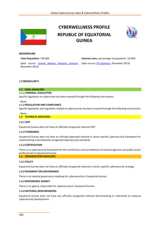 Global Cybersecurity Index & Cyberwellness Profiles
184
CYBERWELLNESS PROFILE
REPUBLIC OF EQUATORIAL
GUINEA
BACKGROUND
Total Population: 740 000
(data source: United Nations Statistics Division,
December 2012)
Internet users, percentage of population: 16.40%
(data source: ITU Statistics, December 2013)
1.CYBERSECURITY
1.1 LEGAL MEASURES
1.1.1 CRIMINAL LEGISLATION
Specific legislation on cybercrime has been enacted through the following instruments:
- None.
1.1.2 REGULATION AND COMPLIANCE
Specific legislation and regulation related to cybersecurity has been enacted through the following instruments:
- None.
1.2 TECHNICAL MEASURES
1.2.1 CIRT
Equatorial Guinea does not have an officially recognized national CIRT.
1.2.2 STANDARDS
Equatorial Guinea does not have an officially approved national or sector specific cybersecurity framework for
implementing internationally recognized cybersecurity standards.
1.2.3 CERTIFICATION
There is no cybersecurity framework for the certification and accreditation of national agencies and public sector
professionals in Equatorial Guinea.
1.3 ORGANIZATION MEASURES
1.3.1 POLICY
Equatorial Guinea does not have an officially recognized national or sector-specific cybersecurity strategy.
1.3.2 ROADMAP FOR GOVERNANCE
There is no national governance roadmap for cybersecurity in Equatorial Guinea.
1.3.3 RESPONSIBLE AGENCY
There is no agency responsible for cybersecurity in Equatorial Guinea.
1.3.4 NATIONAL BENCHMARKING
Equatorial Guinea does not have any officially recognized national benchmarking or referential to measure
cybersecurity development.
 