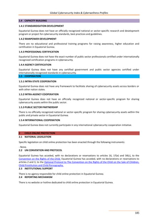 Global Cybersecurity Index & Cyberwellness Profiles
185
1.4 CAPACITY BUILDING
1.4.1 STANDARDISATION DEVELOPMENT
Equatorial Guinea does not have an officially recognized national or sector-specific research and development
program or project for cybersecurity standards, best practices and guidelines.
1.4.2 MANPOWER DEVELOPMENT
There are no educational and professional training programs for raising awareness, higher education and
certification in Equatorial Guinea.
1.4.3 PROFESSIONAL CERTIFICATION
Equatorial Guinea does not have the exact number of public sector professionals certified under internationally
recognized certification programs in cybersecurity.
1.4.4 AGENCY CERTIFICATION
Equatorial Guinea does not have any certified government and public sector agencies certified under
internationally recognized standards in cybersecurity.
1.5 COOPERATION
1.5.1 INTRA-STATE COOPERATION
Equatorial Guinea does not have any framework to facilitate sharing of cybersecurity assets across borders or
with other nation states.
1.5.2 INTRA-AGENCY COOPERATION
Equatorial Guinea does not have an officially recognized national or sector-specific program for sharing
cybersecurity assets within the public sector.
1.5.3 PUBLIC SECTOR PARTNERSHIP
There is no officially recognized national or sector-specific program for sharing cybersecurity assets within the
public and private sector in Equatorial Guinea.
1.5.4 INTERNATIONAL COOPERATION
Equatorial Guinea does not currently participate in any international cybersecurity cooperation initiative.
2 CHILD ONLINE PROTECTION
2.1 NATIONAL LEGISLATION
Specific legislation on child online protection has been enacted through the following instruments:
- None.
2.2 UN CONVENTION AND PROTOCOL
Equatorial Guinea has acceded, with no declarations or reservations to articles 16, 17(e) and 34(c), to the
Convention on the Rights of the Child. Equatorial Guinea has acceded, with no declarations or reservations to
articles 2 and 3, to the Optional Protocol to The Convention on the Rights of the Child on the Sale of Children,
Child Prostitution and Child Pornography.
2.3 INSTITUTIONAL SUPPORT
There is no agency responsible for child online protection in Equatorial Guinea.
2.4 REPORTING MECHANISM
There is no website or hotline dedicated to child online protection in Equatorial Guinea.
 