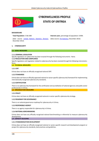 Global Cybersecurity Index & Cyberwellness Profiles
186
CYBERWELLNESS PROFILE
STATE OF ERITREA
BACKGROUND
Total Population: 5 581 000
(data source: United Nations Statistics Division,
December 2012)
Internet users, percentage of population: 0.90%
(data source: ITU Statistics, December 2013)
1. CYBERSECURITY
1.1 LEGAL MEASURES
1.1.1 CRIMINAL LEGISLATION
Specific legislation on cybercrime has been enacted through the following instruments: None.
1.1.2 REGULATION AND COMPLIANCE
Specific legislation and regulation related to cybersecurity has been enacted through the following instruments:
None.
1.2 TECHNICAL MEASURES
1.2.1 CIRT
Eritrea does not have an officially recognized national CIRT.
1.2.2 STANDARDS
Eritrea does not have an officially approved national or sector specific cybersecurity framework for implementing
internationally recognized cybersecurity standards.
1.2.3 CERTIFICATION
There is no cybersecurity framework for the certification and accreditation of national agencies and public sector
professionals in Eritrea.
1.3 ORGANIZATION MEASURES
1.3.1 POLICY
Eritrea does not have an officially recognized national or sector-specific cybersecurity strategy.
1.3.2 ROADMAP FOR GOVERNANCE
There is no national governance roadmap for cybersecurity in Eritrea.
1.3.3 RESPONSIBLE AGENCY
There is no agency responsible for cybersecurity in Eritrea.
1.3.4 NATIONAL BENCHMARKING
Eritrea does not have any officially recognized national benchmarking or referential to measure cybersecurity
development.
1.4 CAPACITY BUILDING
1.4.1 STANDARDISATION DEVELOPMENT
Eritrea does not have an officially recognized national or sector-specific research and development program or
project for cybersecurity standards, best practices and guidelines.
 
