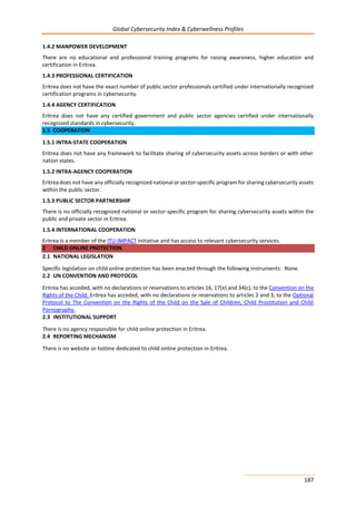Global Cybersecurity Index & Cyberwellness Profiles
187
1.4.2 MANPOWER DEVELOPMENT
There are no educational and professional training programs for raising awareness, higher education and
certification in Eritrea.
1.4.3 PROFESSIONAL CERTIFICATION
Eritrea does not have the exact number of public sector professionals certified under internationally recognized
certification programs in cybersecurity.
1.4.4 AGENCY CERTIFICATION
Eritrea does not have any certified government and public sector agencies certified under internationally
recognized standards in cybersecurity.
1.5 COOPERATION
1.5.1 INTRA-STATE COOPERATION
Eritrea does not have any framework to facilitate sharing of cybersecurity assets across borders or with other
nation states.
1.5.2 INTRA-AGENCY COOPERATION
Eritrea does not have any officially recognized national or sector-specific program for sharing cybersecurity assets
within the public sector.
1.5.3 PUBLIC SECTOR PARTNERSHIP
There is no officially recognized national or sector-specific program for sharing cybersecurity assets within the
public and private sector in Eritrea.
1.5.4 INTERNATIONAL COOPERATION
Eritrea is a member of the ITU-IMPACT initiative and has access to relevant cybersecurity services.
2 CHILD ONLINE PROTECTION
2.1 NATIONAL LEGISLATION
Specific legislation on child online protection has been enacted through the following instruments: None.
2.2 UN CONVENTION AND PROTOCOL
Eritrea has acceded, with no declarations or reservations to articles 16, 17(e) and 34(c), to the Convention on the
Rights of the Child. Eritrea has acceded, with no declarations or reservations to articles 2 and 3, to the Optional
Protocol to The Convention on the Rights of the Child on the Sale of Children, Child Prostitution and Child
Pornography.
2.3 INSTITUTIONAL SUPPORT
There is no agency responsible for child online protection in Eritrea.
2.4 REPORTING MECHANISM
There is no website or hotline dedicated to child online protection in Eritrea.
 