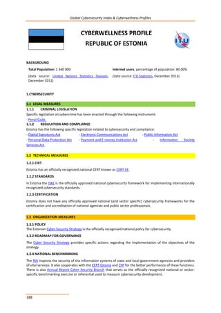 Global Cybersecurity Index & Cyberwellness Profiles
188
CYBERWELLNESS PROFILE
REPUBLIC OF ESTONIA
BACKGROUND
Total Population: 1 340 000
(data source: United Nations Statistics Division,
December 2012)
Internet users, percentage of population: 80.00%
(data source: ITU Statistics, December 2013)
1.CYBERSECURITY
1.1 LEGAL MEASURES
1.1.1 CRIMINAL LEGISLATION
Specific legislation on cybercrime has been enacted through the following instrument:
- Penal Code.
1.1.2 REGULATION AND COMPLIANCE
Estonia has the following specific legislation related to cybersecurity and compliance:
- Digital Signatures Act - Electronic Communications Act - Public Information Act
- Personal Data Protection Act - Payment and E-money institution Act - Information Society
Services Act.
1.2 TECHNICAL MEASURES
1.2.1 CIRT
Estonia has an officially recognized national CERT known as CERT-EE.
1.2.2 STANDARDS
In Estonia the ISKE is the officially approved national cybersecurity framework for implementing internationally
recognized cybersecurity standards.
1.2.3 CERTIFICATION
Estonia does not have any officially approved national (and sector specific) cybersecurity frameworks for the
certification and accreditation of national agencies and public sector professionals.
1.3 ORGANIZATION MEASURES
1.3.1 POLICY
The Estonian Cyber Security Strategy is the officially recognised national policy for cybersecurity.
1.3.2 ROADMAP FOR GOVERNANCE
The Cyber Security Strategy provides specific actions regarding the implementation of the objectives of the
strategy.
1.3.4 NATIONAL BENCHMARKING
The RIA inspects the security of the information systems of state and local government agencies and providers
of vital services. It also cooperates with the CERT Estonia and CIIP for the better performance of these functions.
There is also Annual Report Cyber Security Branch that serves as the officially recognized national or sector-
specific benchmarking exercise or referential used to measure cybersecurity development.
 