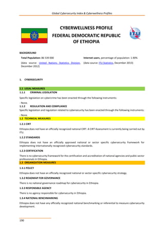 Global Cybersecurity Index & Cyberwellness Profiles
190
CYBERWELLNESS PROFILE
FEDERAL DEMOCRATIC REPUBLIC
OF ETHIOPIA
BACKGROUND
Total Population: 86 539 000
(data source: United Nations Statistics Division,
December 2012)
Internet users, percentage of population: 1.90%
(data source: ITU Statistics, December 2013)
1. CYBERSECURITY
1.1 LEGAL MEASURES
1.1.1 CRIMINAL LEGISLATION
Specific legislation on cybercrime has been enacted through the following instruments:
- None.
1.1.2 REGULATION AND COMPLIANCE
Specific legislation and regulation related to cybersecurity has been enacted through the following instruments:
- None.
1.2 TECHNICAL MEASURES
1.2.1 CIRT
Ethiopia does not have an officially recognized national CIRT. A CIRT Assessment is currently being carried out by
ITU.
1.2.2 STANDARDS
Ethiopia does not have an officially approved national or sector specific cybersecurity framework for
implementing internationally recognized cybersecurity standards.
1.2.3 CERTIFICATION
There is no cybersecurity framework for the certification and accreditation of national agencies and public sector
professionals in Ethiopia.
1.3 ORGANIZATION MEASURES
1.3.1 POLICY
Ethiopia does not have an officially recognized national or sector-specific cybersecurity strategy.
1.3.2 ROADMAP FOR GOVERNANCE
There is no national governance roadmap for cybersecurity in Ethiopia.
1.3.3 RESPONSIBLE AGENCY
There is no agency responsible for cybersecurity in Ethiopia.
1.3.4 NATIONAL BENCHMARKING
Ethiopia does not have any officially recognized national benchmarking or referential to measure cybersecurity
development.
 