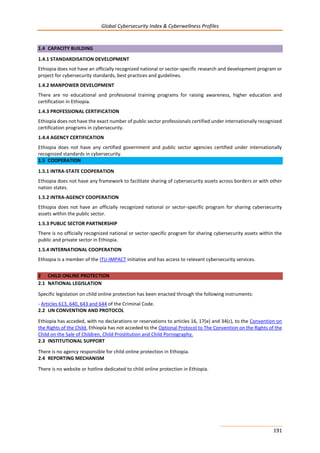 Global Cybersecurity Index & Cyberwellness Profiles
191
1.4 CAPACITY BUILDING
1.4.1 STANDARDISATION DEVELOPMENT
Ethiopia does not have an officially recognized national or sector-specific research and development program or
project for cybersecurity standards, best practices and guidelines.
1.4.2 MANPOWER DEVELOPMENT
There are no educational and professional training programs for raising awareness, higher education and
certification in Ethiopia.
1.4.3 PROFESSIONAL CERTIFICATION
Ethiopia does not have the exact number of public sector professionals certified under internationally recognized
certification programs in cybersecurity.
1.4.4 AGENCY CERTIFICATION
Ethiopia does not have any certified government and public sector agencies certified under internationally
recognized standards in cybersecurity.
1.5 COOPERATION
1.5.1 INTRA-STATE COOPERATION
Ethiopia does not have any framework to facilitate sharing of cybersecurity assets across borders or with other
nation states.
1.5.2 INTRA-AGENCY COOPERATION
Ethiopia does not have an officially recognized national or sector-specific program for sharing cybersecurity
assets within the public sector.
1.5.3 PUBLIC SECTOR PARTNERSHIP
There is no officially recognized national or sector-specific program for sharing cybersecurity assets within the
public and private sector in Ethiopia.
1.5.4 INTERNATIONAL COOPERATION
Ethiopia is a member of the ITU-IMPACT initiative and has access to relevant cybersecurity services.
2 CHILD ONLINE PROTECTION
2.1 NATIONAL LEGISLATION
Specific legislation on child online protection has been enacted through the following instruments:
- Articles 613, 640, 643 and 644 of the Criminal Code.
2.2 UN CONVENTION AND PROTOCOL
Ethiopia has acceded, with no declarations or reservations to articles 16, 17(e) and 34(c), to the Convention on
the Rights of the Child. Ethiopia has not acceded to the Optional Protocol to The Convention on the Rights of the
Child on the Sale of Children, Child Prostitution and Child Pornography.
2.3 INSTITUTIONAL SUPPORT
There is no agency responsible for child online protection in Ethiopia.
2.4 REPORTING MECHANISM
There is no website or hotline dedicated to child online protection in Ethiopia.
 