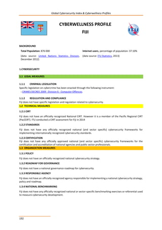 Global Cybersecurity Index & Cyberwellness Profiles
192
CYBERWELLNESS PROFILE
FIJI
BACKGROUND
Total Population: 876 000
(data source: United Nations Statistics Division,
December 2012)
Internet users, percentage of population: 37.10%
(data source: ITU Statistics, 2013)
1.CYBERSECURITY
1.1 LEGAL MEASURES
1.1.1 CRIMINAL LEGISLATION
Specific legislation on cybercrime has been enacted through the following instrument:
- CRIMES DECREE 2009 : Division 6 - Computer Offences.
1.1.2 REGULATION AND COMPLIANCE
Fiji does not have specific legislation and regulation related to cybersecurity.
1.2 TECHNICAL MEASURES
1.2.1 CIRT
Fiji does not have an officially recognized National CIRT. However it is a member of the Pacific Regional CIRT
(PacCERT). ITU conducted a CIRT assessment for Fiji in 2014
1.2.2 STANDARDS
Fiji does not have any officially recognized national (and sector specific) cybersecurity frameworks for
implementing internationally recognized cybersecurity standards.
1.2.3 CERTIFICATION
Fiji does not have any officially approved national (and sector specific) cybersecurity frameworks for the
certification and accreditation of national agencies and public sector professionals.
1.3 ORGANIZATION MEASURES
1.3.1 POLICY
Fiji does not have an officially recognized national cybersecurity strategy.
1.3.2 ROADMAP FOR GOVERNANCE
Fiji does not have a national governance roadmap for cybersecurity.
1.3.3 RESPONSIBLE AGENCY
Fiji does not have an officially recognized agency responsible for implementing a national cybersecurity strategy,
policy and roadmap.
1.3.4 NATIONAL BENCHMARKING
Fiji does not have any officially recognized national or sector-specific benchmarking exercises or referential used
to measure cybersecurity development.
 