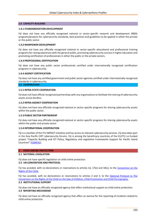 Global Cybersecurity Index & Cyberwellness Profiles
193
1.4 CAPACITY BUILDING
1.4.1 STANDARDISATION DEVELOPMENT
Fiji does not have any officially recognized national or sector-specific research and development (R&D)
programs/projects for cybersecurity standards, best practices and guidelines to be applied in either the private
or the public sector.
1.4.2 MANPOWER DEVELOPMENT
Fiji does not have any officially recognized national or sector-specific educational and professional training
programs for raising awareness with the general public, promoting cybersecurity courses in higher education and
promoting certification of professionals in either the public or the private sectors.
1.4.3 PROFESSIONAL CERTIFICATION
Fiji does not have any public sector professionals certified under internationally recognized certification
programs in cybersecurity.
1.4.4 AGENCY CERTIFICATION
Fiji does not have any certified government and public sector agencies certified under internationally recognized
standards in cybersecurity.
1.5 COOPERATION
1.5.1 INTRA-STATE COOPERATION
Fiji does not have official recognized partnerships with any organizations to facilitate the sharing of cybersecurity
assets across borders.
1.5.2 INTRA-AGENCY COOPERATION
Fiji does not have any officially recognized national or sector-specific programs for sharing cybersecurity assets
within the public sector.
1.5.3 PUBLIC SECTOR PARTNERSHIP
Fiji does not have any officially recognized national or sector-specific programs for sharing cybersecurity assets
within the public and private sector.
1.5.4 INTERNATIONAL COOPERATION
Fiji is a member of the ITU-IMPACT initiative and has access to relevant cybersecurity services. Fiji also takes part
in the Asia Pacific CIRT cybersecurity forums. Fiji is among the beneficiary countries of the EU/ITU co-funded
project “Capacity Building and ICT Policy, Regulatory and Legislative Frameworks Support for Pacific Island
Countries” (ICB4PAC).
2 CHILD ONLINE PROTECTION
2.1 NATIONAL LEGISLATION
Fiji does not have specific legislation on child online protection.
2.2 UN CONVENTION AND PROTOCOL
Fiji has acceded, with no declarations or reservations to articles 16, 17(e) and 34(c), to the Convention on the
Rights of the Child.
Fiji has acceded, with no declarations or reservations to articles 2 and 3, to the Optional Protocol to The
Convention on the Rights of the Child on the Sale of Children, Child Prostitution and Child Pornography.
2.3 INSTITUTIONAL SUPPORT
Fiji does not have an officially recognized agency that offers institutional support on child online protection.
2.4 REPORTING MECHANISM
Fiji does not have an officially recognized agency that offers an avenue for the reporting of incidents related to
child online protection.
 