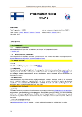 Global Cybersecurity Index & Cyberwellness Profiles
194
CYBERWELLNESS PROFILE
FINLAND
BACKGROUND
Total Population: 5 403 000
(data source: United Nations Statistics Division,
December 2012)
Internet users, percentage of population: 91.51%
(data source: ITU Statistics, 2013)
1.CYBERSECURITY
1.1 LEGAL MEASURES
1.1.1 CRIMINAL LEGISLATION
Specific legislation on cybercrime has been enacted through the following instrument:
-Criminal Code.
1.1.2 REGULATION AND COMPLIANCE
Specific legislation and regulation related to cybersecurity has been enacted through the following instrument:
-Act on the Protection of Privacy in Electronic Communications.
1.2 TECHNICAL MEASURES
1.2.1 CIRT
Finland has an officially recognized national CIRT (CERT-FI).
1.2.2 STANDARDS
Finland’s National Security Auditing Criteria the main goal of which is to harmonise official measures when an
authority conducts an audit in a company or in another organisation to verify their security level. KATAKRI is used
as a tool when checking the fulfilment of security requirements (e.g. EU and NATO security requirements for
classified information).
1.2.3 CERTIFICATION
The Accreditation of information security inspection bodies in Finland is regulated in the act on information
security inspection bodies. An Inspection body may be a private organization or public agency/body.
Accreditation framework is based on ISO 17021 and ISO 27006 standards with sector specific regulations. The
responsible agency is the national accreditation body FINAS.
1.3 ORGANIZATION MEASURES
1.3.1 POLICY
Finland has an officially recognized national cybersecurity strategy since 2013 (Finland cybersecurity strategy). It
defines the key goals and guidelines which are used in responding to the threats against the cyber domain and
which ensure its functioning. By following the Cyber Security Strategy’s guidelines and the measures required,
Finland can manage deliberate or inadvertent disturbances in the cyber domain as well as respond to and recover
from them.
1.3.2 ROADMAP FOR GOVERNANCE
The Information Society Program provides a national governance roadmap for cybersecurity in Finland.
 