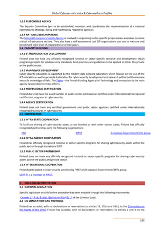 Global Cybersecurity Index & Cyberwellness Profiles
195
1.3.3 RESPONSIBLE AGENCY
The Security Committee (yet to be established) monitors and coordinates the implementation of a national
cybersecurity strategy, policy and roadmap by respective agencies.
1.3.4 NATIONAL BENCHMARKING
The National Emergency Supply Agency is involved in organizing sector-specific preparedness exercises on some
critical infrastructure sectors. They also have a self-assessment tool CIP organizations can use to measure and
benchmark their level of preparedness to their peers.
1.4 CAPACITY BUILDING
1.4.1 STANDARDISATION DEVELOPMENT
Finland does not have any officially recognized national or sector-specific research and development (R&D)
programs/projects for cybersecurity standards, best practices and guidelines to be applied in either the private
or the public sector.
1.4.2 MANPOWER DEVELOPMENT
Cyber security education is supported by the modern data network laboratory which focuses on the use of the
ICT education as well as projects. Laboratory for cyber security development and research will be built to increase
versatile knowledge of field. The Tekes – the Finnish Funding Agency for Technology and Innovation- is the main
agency responsible for these efforts.
1.4.3 PROFESSIONAL CERTIFICATION
Finland does not have the exact number of public sector professionals certified under internationally recognized
certification programs in cybersecurity.
1.4.4 AGENCY CERTIFICATION
Finland does not have any certified government and public sector agencies certified under internationally
recognized standards in cybersecurity.
1.5 COOPERATION
1.5.1 INTRA-STATE COOPERATION
To facilitate sharing of cybersecurity assets across borders or with other nation states, Finland has officially
recognized partnerships with the following organizations:
-ITU -FIRST -European Government Certs group.
1.5.2 INTRA-AGENCY COOPERATION
Finland has officially recognized national or sector-specific programs for sharing cybersecurity assets within the
public sector through its national CIRT.
1.5.3 PUBLIC SECTOR PARTNERSHIP
Finland does not have any officially recognized national or sector-specific programs for sharing cybersecurity
assets within the public and private sector.
1.5.4 INTERNATIONAL COOPERATION
Finland participated in cybersecurity activities by FIRST and European Government CERTs group.
CERT-FI is a member of FIRST.
2 CHILD ONLINE PROTECTION
2.1 NATIONAL LEGISLATION
Specific legislation on child online protection has been enacted through the following instruments:
-Chapter 17, §18, §18(a), §18(b) and §19-§21* of the Criminal Code.
2.2 UN CONVENTION AND PROTOCOL
Finland has acceded, with no declarations or reservations to articles 16, 17(e) and 34(c), to the Convention on
the Rights of the Child. Finland has acceded, with no declarations or reservations to articles 2 and 3, to the
 