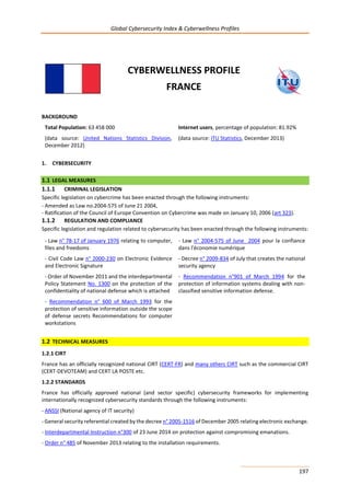 Global Cybersecurity Index & Cyberwellness Profiles
197
CYBERWELLNESS PROFILE
FRANCE
BACKGROUND
Total Population: 63 458 000
(data source: United Nations Statistics Division,
December 2012)
Internet users, percentage of population: 81.92%
(data source: ITU Statistics, December 2013)
1. CYBERSECURITY
1.1 LEGAL MEASURES
1.1.1 CRIMINAL LEGISLATION
Specific legislation on cybercrime has been enacted through the following instruments:
- Amended as Law no.2004-575 of June 21 2004,
- Ratification of the Council of Europe Convention on Cybercrime was made on January 10, 2006 (art 323).
1.1.2 REGULATION AND COMPLIANCE
Specific legislation and regulation related to cybersecurity has been enacted through the following instruments:
- Law n° 78-17 of January 1976 relating to computer,
files and freedoms
- Law n° 2004-575 of June 2004 pour la confiance
dans l'économie numérique
- Civil Code Law n° 2000-230 on Electronic Evidence
and Electronic Signature
- Decree n° 2009-834 of July that creates the national
security agency
- Order of November 2011 and the interdepartmental
Policy Statement No. 1300 on the protection of the
confidentiality of national defense which is attached
- Recommendation n°901 of March 1994 for the
protection of information systems dealing with non-
classified sensitive information defense.
- Recommendation n° 600 of March 1993 for the
protection of sensitive information outside the scope
of defense secrets Recommendations for computer
workstations
1.2 TECHNICAL MEASURES
1.2.1 CIRT
France has an officially recognized national CIRT (CERT-FR) and many others CIRT such as the commercial CIRT
(CERT-DEVOTEAM) and CERT LA POSTE etc.
1.2.2 STANDARDS
France has officially approved national (and sector specific) cybersecurity frameworks for implementing
internationally recognized cybersecurity standards through the following instruments:
- ANSSI (National agency of IT security)
- General security referential created by the decree n° 2005-1516 of December 2005 relating electronic exchange.
- Interdepartmental Instruction n°300 of 23 June 2014 on protection against compromising emanations.
- Order n° 485 of November 2013 relating to the installation requirements.
 
