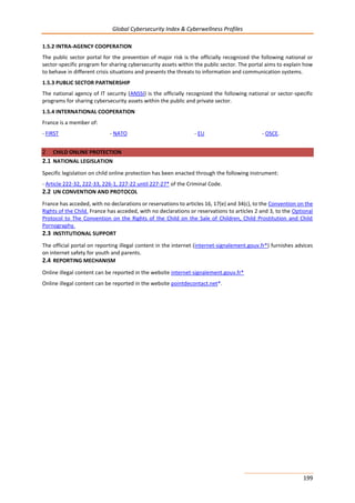 Global Cybersecurity Index & Cyberwellness Profiles
199
1.5.2 INTRA-AGENCY COOPERATION
The public sector portal for the prevention of major risk is the officially recognized the following national or
sector-specific program for sharing cybersecurity assets within the public sector. The portal aims to explain how
to behave in different crisis situations and presents the threats to information and communication systems.
1.5.3 PUBLIC SECTOR PARTNERSHIP
The national agency of IT security (ANSSI) is the officially recognized the following national or sector-specific
programs for sharing cybersecurity assets within the public and private sector.
1.5.4 INTERNATIONAL COOPERATION
France is a member of:
- FIRST - NATO - EU - OSCE.
2 CHILD ONLINE PROTECTION
2.1 NATIONAL LEGISLATION
Specific legislation on child online protection has been enacted through the following instrument:
- Article 222-32, 222-33, 226-1, 227-22 until 227-27* of the Criminal Code.
2.2 UN CONVENTION AND PROTOCOL
France has acceded, with no declarations or reservations to articles 16, 17(e) and 34(c), to the Convention on the
Rights of the Child. France has acceded, with no declarations or reservations to articles 2 and 3, to the Optional
Protocol to The Convention on the Rights of the Child on the Sale of Children, Child Prostitution and Child
Pornography.
2.3 INSTITUTIONAL SUPPORT
The official portal on reporting illegal content in the internet (internet-signalement.gouv.fr*) furnishes advices
on internet safety for youth and parents.
2.4 REPORTING MECHANISM
Online illegal content can be reported in the website internet-signalement.gouv.fr*
Online illegal content can be reported in the website pointdecontact.net*.
 