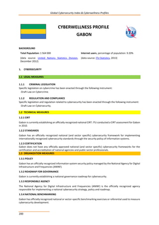 Global Cybersecurity Index & Cyberwellness Profiles
200
CYBERWELLNESS PROFILE
GABON
BACKGROUND
Total Population: 1 564 000
(data source: United Nations Statistics Division,
December 2012)
Internet users, percentage of population: 9.20%
(data source: ITU Statistics, 2013)
1. CYBERSECURITY
1.1 LEGAL MEASURES
1.1.1 CRIMINAL LEGISLATION
Specific legislation on cybercrime has been enacted through the following instrument:
-Draft Law on Cybercrime.
1.1.2 REGULATION AND COMPLIANCE
Specific legislation and regulation related to cybersecurity has been enacted through the following instrument:
-Draft Law on Cybersecurity.
1.2 TECHNICAL MEASURES
1.2.1 CIRT
Gabon is currently establishing an officially recognized national CIRT. ITU conducted a CIRT assessment for Gabon
in 2010.
1.2.2 STANDARDS
Gabon has an officially recognized national (and sector specific) cybersecurity framework for implementing
internationally recognized cybersecurity standards through the security policy of information systems.
1.2.3 CERTIFICATION
Gabon does not have any officially approved national (and sector specific) cybersecurity frameworks for the
certification and accreditation of national agencies and public sector professionals.
1.3 ORGANIZATION MEASURES
1.3.1 POLICY
Gabon has an officially recognized information system security policy managed by the National Agency for Digital
Infrastructure and Frequencies (ANINF).
1.3.2 ROADMAP FOR GOVERNANCE
Gabon is currently establishing a national governance roadmap for cybersecurity.
1.3.3 RESPONSIBLE AGENCY
The National Agency for Digital Infrastructure and Frequencies (ANINF) is the officially recognized agency
responsible for implementing a national cybersecurity strategy, policy and roadmap.
1.3.4 NATIONAL BENCHMARKING
Gabon has officially recognized national or sector-specific benchmarking exercises or referential used to measure
cybersecurity development.
 
