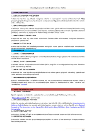 Global Cybersecurity Index & Cyberwellness Profiles
201
1.4 CAPACITY BUILDING
1.4.1 STANDARDISATION DEVELOPMENT
Gabon does not have any officially recognized national or sector-specific research and development (R&D)
programs/projects for cybersecurity standards, best practices and guidelines to be applied in either the private
or the public sector.
1.4.2 MANPOWER DEVELOPMENT
Gabon does not have any officially recognized national or sector-specific educational and professional training
programs for raising awareness with the general public, promoting cybersecurity courses in higher education and
promoting certification of professionals in either the public or the private sectors.
1.4.3 PROFESSIONAL CERTIFICATION
Gabon does not have any public sector professionals certified under internationally recognized certification
programs in cybersecurity.
1.4.4 AGENCY CERTIFICATION
Gabon does not have any certified government and public sector agencies certified under internationally
recognized standards in cybersecurity.
1.5 COOPERATION
1.5.1 INTRA-STATE COOPERATION
Gabon does not have officially recognized partnerships to facilitate sharing of cybersecurity assets across borders
or with other nation states.
1.5.2 INTRA-AGENCY COOPERATION
Gabon has officially recognized national or sector-specific programs for sharing cybersecurity assets within the
public sector through the AINF.
1.5.3 PUBLIC SECTOR PARTNERSHIP
Gabon does not have any officially recognized national or sector-specific programs for sharing cybersecurity
assets within the public and private sector.
1.5.4 INTERNATIONAL COOPERATION
Gabon is a member of the ITU-IMPACT initiative and has access to relevant cybersecurity services. Gabon is
among the beneficiaries of the EU/ITU co-funded project “Support for Harmonization of the ICT Policies in Sub-
Sahara Africa” (HIPSSA).
2. CHILD ONLINE PROTECTION
2.1 NATIONAL LEGISLATION
Specific legislation on child online protection has been enacted through the following instruments:
-Articles 255 and 263* of the Criminal Code.
2.2 UN CONVENTION AND PROTOCOL
Gabon has acceded, with no declarations or reservations to articles 16, 17(e) and 34(c), to the Convention on the
Rights of the Child. Gabon has acceded, with no declarations or reservations to articles 2 and 3, to the Optional
Protocol to The Convention on the Rights of the Child on the Sale of Children, Child Prostitution and Child
Pornography.
2.3 INSTITUTIONAL SUPPORT
Gabon does not have officially recognized agency that offers institutional support on child online protection.
2.4 REPORTING MECHANISM
Gabon does not have officially recognized agency that offers an avenue for the reporting of incidents related to
child online protection.
 