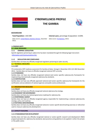 Global Cybersecurity Index & Cyberwellness Profiles
202
CYBERWELLNESS PROFILE
THE GAMBIA
BACKGROUND
Total Population: 1 825 000
(data source: United Nations Statistics Division, December
2012)
Internet users, percentage of population: 14.00%
(data source: ITU Statistics, 2013)
1.CYBERSECURITY
1.1 LEGAL MEASURES
1.1.1 CRIMINAL LEGISLATION
Specific legislation pertaining to cybercrime has been mandated through the following legal instrument:
-Information and Communications Act.
1.1.2 REGULATION AND COMPLIANCE
Gambia does not have any officially recognised regulation pertaining to cyber security.
1.2 TECHNICAL MEASURES
1.2.1 CIRT
ITU conducted a CIRT readiness assessment for Gambia at Dakar, Senegal in November 2011 (14-18th November
2011). Gambia does not have an officially recognized national CIRT currently.
1.2.2 STANDARDS
Gambia does not have any officially recognized national (and sector specific) cybersecurity frameworks for
implementing internationally recognized cybersecurity standards.
1.2.3 CERTIFICATION
Gambia does not have any officially approved national (and sector specific) cybersecurity frameworks for the
certification and accreditation of national agencies and public sector professionals.
1.3 ORGANIZATION MEASURES
1.3.1 POLICY
Gambia does not have any officially recognized national cybersecurity strategy.
1.3.2 ROADMAP FOR GOVERNANCE
Gambia does not have any national governance roadmap for cybersecurity.
1.3.3 RESPONSIBLE AGENCY
Gambia does not have an officially recognized agency responsible for implementing a national cybersecurity
strategy, policy and roadmap.
1.3.4 NATIONAL BENCHMARKING
Gambia does not have any officially recognized national or sector-specific benchmarking exercises or referential
used to measure cybersecurity development.
1.4 CAPACITY BUILDING
1.4.1 STANDARDISATION DEVELOPMENT
Gambia does not have any officially recognized national or sector-specific research and development (R&D)
programs/projects for cybersecurity standards, best practices and guidelines to be applied in either the private
or the public sector.
 