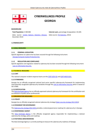 Global Cybersecurity Index & Cyberwellness Profiles
204
CYBERWELLNESS PROFILE
GEORGIA
BACKGROUND
Total Population: 4 304 000
(data source: United Nations Statistics Division,
December 2012)
Internet users, percentage of population: 43.10%
(data source: ITU Statistics, 2013)
1.CYBERSECURITY
1.1 LEGAL MEASURES
1.1.1 CRIMINAL LEGISLATION
Specific legislation on cybercrime has been enacted through the following instrument:
1.1.2 REGULATION AND COMPLIANCE
Specific legislation and regulation related to cybersecurity has been enacted through the following instrument:
-Law on Information Security.
1.2 TECHNICAL MEASURES
1.2.1 CIRT
The national computer incident response teams are the CERT-GOV-GE and CERT-MOD-GOV.
1.2.2 STANDARDS
Georgia has an officially recognized national (and sector specific) cybersecurity framework for implementing
internationally recognized cybersecurity standards through the Law on Information Security which is based on
ISO 27000.
1.2.3 CERTIFICATION
The Data Exchange Agency has an officially approved national cybersecurity framework for the certification and
accreditation of public sector professionals.
1.3 ORGANIZATION MEASURES
1.3.1 POLICY
Georgia has an officially recognized national cybersecurity strategy (Cyber security strategy 2012-2015)
1.3.2 ROADMAP FOR GOVERNANCE
The Cybersecurity strategy 2012-2015 provides a national governance roadmap for cybersecurity in Georgia.
1.3.3 RESPONSIBLE AGENCY
The Data Exchange Agency is the officially recognized agency responsible for implementing a national
cybersecurity strategy, policy and roadmap.
1.3.4 NATIONAL BENCHMARKING
The Data Exchange Agency is currently working to measure the cybersecurity readiness of Georgia.
-Georgia Computer System Protection Act.
 
