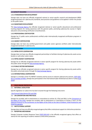 Global Cybersecurity Index & Cyberwellness Profiles
205
1.4 CAPACITY BUILDING
1.4.1 STANDARDISATION DEVELOPMENT
Georgia does not have any officially recognized national or sector-specific research and development (R&D)
programs/projects for cybersecurity standards, best practices and guidelines to be applied in either the private
or the public sector.
1.4.2 MANPOWER DEVELOPMENT
The Data Exchange Agency has officially recognized national or sector-specific educational and professional
training programs for raising awareness with the general public, promoting cybersecurity courses in higher
education and promoting certification of professionals.
1.4.3 PROFESSIONAL CERTIFICATION
Georgia has 11 public sector professionals certified under internationally recognized certification programs in
cybersecurity.
1.4.4 AGENCY CERTIFICATION
Georgia does not have any certified government and public sector agencies certified under internationally
recognized standards in cybersecurity.
1.5 COOPERATION
1.5.1 INTRA-STATE COOPERATION
Georgia does not have any officially recognized partnerships to facilitate sharing of cybersecurity assets across
borders or with other nation states.
1.5.2 INTRA-AGENCY COOPERATION
Georgia has an officially recognized national or sector-specific program for sharing cybersecurity assets within
the public sector through the Data Exchange Agency.
1.5.3 PUBLIC SECTOR PARTNERSHIP
Georgia has an officially recognized national or sector-specific program for sharing cybersecurity assets within
the public and private sector through the Data Exchange Agency.
1.5.4 INTERNATIONAL COOPERATION
Georgia is a member of the ITU-IMPACT initiative and has access to relevant cybersecurity services. CERT-GOV-
GE is a member of FIRST. Georgia also participated in the International Cyber Shield Exercise 2014 in Turkey (ICSE
2014).
2 CHILD ONLINE PROTECTION
2.1 NATIONAL LEGISLATION
Specific legislation on cybercrime has been enacted through the following instrument:
-The Criminal Code (Article 255 and 256).
2.2 UN CONVENTION AND PROTOCOL
Georgia has acceded, with no declarations or reservations to articles 16, 17(e) and 34(c), to the Convention on
the Rights of the Child. Georgia has acceded, with no declarations or reservations to articles 2 and 3, to the
Optional Protocol to The Convention on the Rights of the Child on the Sale of Children, Child Prostitution and
Child Pornography.
2.3 INSTITUTIONAL SUPPORT
Georgia does not have any officially recognized agency that offers institutional support on child online protection.
2.4 REPORTING MECHANISM
Georgia Computer Incident Response Team (CERT-GOV-GE) is the officially recognized agency that offers an
avenue for the reporting of incidents related to child online protection.
 