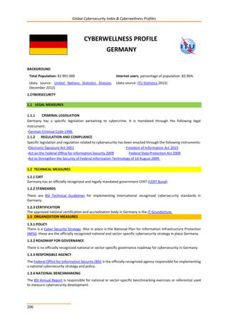 Global Cybersecurity Index & Cyberwellness Profiles
206
CYBERWELLNESS PROFILE
GERMANY
BACKGROUND
Total Population: 81 991 000
(data source: United Nations Statistics Division,
December 2012)
Internet users, percentage of population: 83.96%
(data source: ITU Statistics 2013)
1.CYBERSECURITY
1.1 LEGAL MEASURES
1.1.1 CRIMINAL LEGISLATION
Germany has a specific legislation pertaining to cybercrime. It is mandated through the following legal
instrument:
-German Criminal Code 1998.
1.1.2 REGULATION AND COMPLIANCE
Specific legislation and regulation related to cybersecurity has been enacted through the following instruments:
-Electronic Signature Act 2001 -Freedom of Information Act 2013
-Act on the Federal Office for Information Security 2009 -Federal Data Protection Act 2009
-Act to Strengthen the Security of Federal Information Technology of 14 August 2009.
1.2 TECHNICAL MEASURES
1.2.1 CIRT
Germany has an officially recognized and legally mandated government CERT (CERT Bund).
1.2.2 STANDARDS
There are BSI Technical Guidelines for implementing international recognized cybersecurity standards in
Germany.
1.2.3 CERTIFICATION
The approved national certification and accreditation body in Germany is the IT-Grundschutz.
1.3 ORGANIZATION MEASURES
1.3.1 POLICY
There is a Cyber Security Strategy. Also in place is the National Plan for Information Infrastructure Protection
(NPSI)- these are the officially recognized national and sector-specific cybersecurity strategy in place Germany.
1.3.2 ROADMAP FOR GOVERNANCE
There is no officially recognized national or sector-specific governance roadmap for cybersecurity in Germany.
1.3.3 RESPONSIBLE AGENCY
The Federal Office for Information Security (BSI) is the officially recognized agency responsible for implementing
a national cybersecurity strategy and policy.
1.3.4 NATIONAL BENCHMARKING
The BSI Annual Report is responsible for national or sector-specific benchmarking exercises or referential used
to measure cybersecurity development.
 