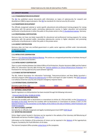 Global Cybersecurity Index & Cyberwellness Profiles
207
1.4 CAPACITY BUILDING
1.4.1 STANDARDISATION DEVELOPMENT
The BSI has published several documents with information on topics of cybersecurity for research and
development (R&D) programs/projects. Also BSI has standards for Internet security (ISi-series).
1.4.2 MANPOWER DEVELOPMENT
The officially recognized national or sector-specific educational and professional training program for raising
awareness with the general public, promoting cybersecurity courses in higher education and promoting
certification of professionals in either the public or the private sectors is the IT -Grundschutz training , Germany.
1.4.3 PROFESSIONAL CERTIFICATION
Germany does not have any body responsible for educational and professional training programs for raising
awareness with the general public, promoting cybersecurity courses in higher education and promoting
certification of professionals in either the public or the private sector.
1.4.4 AGENCY CERTIFICATION
Germany does not have any certified government or public sector agencies certified under internationally
recognized standards.
1.5 COOPERATION
1.5.1 INTRA-STATE COOPERATION
There is a U.S.-Germany Cyber Bilateral Meeting. This serves as a recognized partnership to facilitate sharing of
cybersecurity assets across borders.
1.5.2 INTRA-AGENCY COOPERATION
There is a joint initiative between the Federal Office of Civil Protection, Disaster Assistance (BBK) and the Federal
Office for Information Security (BSI) forming the Internet platform on Critical Infrastructure Protection as a
framework for sharing cybersecurity assets between agencies.
1.5.3 PUBLIC SECTOR PARTNERSHIP
The BSI, Federal Association for Information Technology, Telecommunications and New Media launched a
voluntary program called Alliance for Cybersecurity to inform and report on cyber incidents. The CERT-Verbund
is an alliance of German security and computer emergency response teams.
1.5.4 INTERNATIONAL COOPERATION
Germany is part of the -EGC -TERENA -ENISA -FIRST -APCERT.
2 CHILD ONLINE PROTECTION
2.1 NATIONAL LEGISLATION
Specific legislation on child protection has been enacted through the following instrument:
- Criminal Code (SS 183a, SS184b & SS238).
2.2 UN CONVENTION AND PROTOCOL
Germany has acceded, with no declarations or reservations to articles 16, 17(e) and 34(c), to the Convention on
the Rights of the Child. Germany has acceded, with no declarations or reservations to articles 2 and 3, to the
Optional Protocol to The Convention on the Rights of the Child on the Sale of Children, Child Prostitution and
Child Pornography.
2.3 INSTITUTIONAL SUPPORT
Germany has an officially recognized and legally mandated government CERT (CERT Bund).
2.4 REPORTING MECHANISM
Online illegal content located in Germany can be reported in the website of the Voluntary Self-Monitoring of
Multimedia and Service Providers (FSM e. V. (*)).
Information on the Violation of the protection of minors can be reported in the Website of the Jugendschutz
Program, founded by the Youth Ministers of all states.
The Internet Complaint Office provides online forms to file complaints.
 