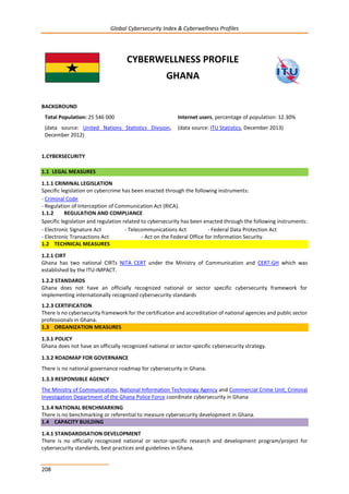 Global Cybersecurity Index & Cyberwellness Profiles
208
CYBERWELLNESS PROFILE
GHANA
BACKGROUND
Total Population: 25 546 000
(data source: United Nations Statistics Division,
December 2012)
Internet users, percentage of population: 12.30%
(data source: ITU Statistics, December 2013)
1.CYBERSECURITY
1.1 LEGAL MEASURES
1.1.1 CRIMINAL LEGISLATION
Specific legislation on cybercrime has been enacted through the following instruments:
- Criminal Code
- Regulation of Interception of Communication Act (RICA).
1.1.2 REGULATION AND COMPLIANCE
Specific legislation and regulation related to cybersecurity has been enacted through the following instruments:
- Electronic Signature Act - Telecommunications Act - Federal Data Protection Act
- Electronic Transactions Act - Act on the Federal Office for Information Security.
1.2 TECHNICAL MEASURES
1.2.1 CIRT
Ghana has two national CIRTs NITA CERT under the Ministry of Communication and CERT-GH which was
established by the ITU-IMPACT.
1.2.2 STANDARDS
Ghana does not have an officially recognized national or sector specific cybersecurity framework for
implementing internationally recognized cybersecurity standards
1.2.3 CERTIFICATION
There is no cybersecurity framework for the certification and accreditation of national agencies and public sector
professionals in Ghana.
1.3 ORGANIZATION MEASURES
1.3.1 POLICY
Ghana does not have an officially recognized national or sector-specific cybersecurity strategy.
1.3.2 ROADMAP FOR GOVERNANCE
There is no national governance roadmap for cybersecurity in Ghana.
1.3.3 RESPONSIBLE AGENCY
The Ministry of Communication, National Information Technology Agency and Commercial Crime Unit, Criminal
Investigation Department of the Ghana Police Force coordinate cybersecurity in Ghana
1.3.4 NATIONAL BENCHMARKING
There is no benchmarking or referential to measure cybersecurity development in Ghana.
1.4 CAPACITY BUILDING
1.4.1 STANDARDISATION DEVELOPMENT
There is no officially recognized national or sector-specific research and development program/project for
cybersecurity standards, best practices and guidelines in Ghana.
 
