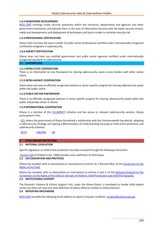 Global Cybersecurity Index & Cyberwellness Profiles
209
1.4.2 MANPOWER DEVELOPMENT
NITA CERT trainings create security awareness within the ministries, departments and agencies and other
government institutions and educate them in the area of Information Security with the latest security threats,
needs and developments and deployment of techniques and tools in order to minimize security risk.
1.4.3 PROFESSIONAL CERTIFICATION
Ghana does not have the exact number of public sector professionals certified under internationally recognized
certification programs in cybersecurity.
1.4.4 AGENCY CERTIFICATION
Ghana does not have any certified government and public sector agencies certified under internationally
recognized standards in cybersecurity.
1.5 COOPERATION
1.5.1 INTRA-STATE COOPERATION
There is no information on any framework for sharing cybersecurity assets across borders with other nation
states.
1.5.2 INTRA-AGENCY COOPERATION
Ghana does not have an officially recognized national or sector-specific program for sharing cybersecurity assets
within the public sector.
1.5.3 PUBLIC SECTOR PARTNERSHIP
There is no officially recognized national or sector-specific program for sharing cybersecurity assets within the
public and private sector in Ghana.
1.5.4 INTERNATIONAL COOPERATION
Ghana is a member of the ITU-IMPACT initiative and has access to relevant cybersecurity services. Ghana
participated in the:
- CCI, where the government of Ghana formalized a relationship with the Commonwealth Secretariat, adopting
a Cybersecurity Strategy and signing a Memorandum of Understanding focusing on child online protection and
cybersecurity schemes.
- ACCP - UNCTAD - ISS
2 CHILD ONLINE PROTECTION
2.1 NATIONAL LEGISLATION
Specific legislation on child online protection has been enacted through the following instrument:
-Section 124 of Children’s Act, 1998 provides only a definition of child abuse.
2.2 UN CONVENTION AND PROTOCOL
Ghana has acceded, with no declarations or reservations to articles 16, 17(e) and 34(c), to the Convention on the
Rights of the Child.
Ghana has acceded, with no declarations or reservations to articles 2 and 3, to the Optional Protocol to The
Convention on the Rights of the Child on the Sale of Children, Child Prostitution and Child Pornography.
2.3 INSTITUTIONAL SUPPORT
The Domestic Violence & Victims Support Unit, under the Ghana Police, is mandated to handle child related
crimes but does not have any clear definition of online offences related to child protection.
2.4 REPORTING MECHANISM
NITA CERT provides the following email address to report computer incidents: incident@nitacert.gov.gh.
 