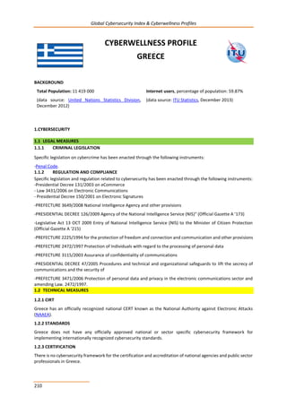 Global Cybersecurity Index & Cyberwellness Profiles
210
CYBERWELLNESS PROFILE
GREECE
BACKGROUND
Total Population: 11 419 000
(data source: United Nations Statistics Division,
December 2012)
Internet users, percentage of population: 59.87%
(data source: ITU Statistics, December 2013)
1.CYBERSECURITY
1.1 LEGAL MEASURES
1.1.1 CRIMINAL LEGISLATION
Specific legislation on cybercrime has been enacted through the following instruments:
-Penal Code.
1.1.2 REGULATION AND COMPLIANCE
Specific legislation and regulation related to cybersecurity has been enacted through the following instruments:
-Presidential Decree 131/2003 on eCommerce
- Law 3431/2006 on Electronic Communications
- Presidential Decree 150/2001 on Electronic Signatures
-PREFECTURE 3649/2008 National Intelligence Agency and other provisions
-PRESIDENTIAL DECREE 126/2009 Agency of the National Intelligence Service (NIS)" (Official Gazette A '173)
-Legislative Act 13 OCT 2009 Entry of National Intelligence Service (NIS) to the Minister of Citizen Protection
(Official Gazette A '215)
-PREFECTURE 2225/1994 for the protection of freedom and connection and communication and other provisions
-PREFECTURE 2472/1997 Protection of Individuals with regard to the processing of personal data
-PREFECTURE 3115/2003 Assurance of confidentiality of communications
-PRESIDENTIAL DECREE 47/2005 Procedures and technical and organizational safeguards to lift the secrecy of
communications and the security of
-PREFECTURE 3471/2006 Protection of personal data and privacy in the electronic communications sector and
amending Law. 2472/1997.
1.2 TECHNICAL MEASURES
1.2.1 CIRT
Greece has an officially recognized national CERT known as the National Authority against Electronic Attacks
(NAAEA).
1.2.2 STANDARDS
Greece does not have any officially approved national or sector specific cybersecurity framework for
implementing internationally recognized cybersecurity standards.
1.2.3 CERTIFICATION
There is no cybersecurity framework for the certification and accreditation of national agencies and public sector
professionals in Greece.
 