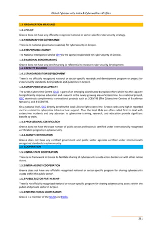 Global Cybersecurity Index & Cyberwellness Profiles
211
1.3 ORGANIZATION MEASURES
1.3.1 POLICY
Greece does not have any officially recognized national or sector-specific cybersecurity strategy.
1.3.2 ROADMAP FOR GOVERNANCE
There is no national governance roadmap for cybersecurity in Greece.
1.3.3 RESPONSIBLE AGENCY
The National Intelligence Service (EYP) is the agency responsible for cybersecurity in Greece.
1.3.4 NATIONAL BENCHMARKING
Greece does not have any benchmarking or referential to measure cybersecurity development.
1.4 CAPACITY BUILDING
1.4.1 STANDARDISATION DEVELOPMENT
There is no officially recognized national or sector-specific research and development program or project for
cybersecurity standards, best practices and guidelines in Greece.
1.4.2 MANPOWER DEVELOPMENT
The Greek Cybercrime Centre (GCC) is part of an emerging coordinated European effort which has the capacity
to significantly improve education and research in the newly growing area of cybercrime. As a national project,
GCC seamlessly complements transnational projects such as 2CENTRE (The Cybercrime Centres of Excellence
Network), and B-CCENTRE.
On a national level, GCC directly benefits the local LEAs to fight cybercrime. Greece ranks very high in reported
metrics related to cybercrime infrastructure support. Thus the local LEAs are often called first to deal with
cybercrime incidents and any advances in cybercrime training, research, and education provide significant
benefit to them.
1.4.3 PROFESSIONAL CERTIFICATION
Greece does not have the exact number of public sector professionals certified under internationally recognized
certification programs in cybersecurity.
1.4.4 AGENCY CERTIFICATION
Greece does not have any certified government and public sector agencies certified under internationally
recognized standards in cybersecurity.
1.5 COOPERATION
1.5.1 INTRA-STATE COOPERATION
There is no framework in Greece to facilitate sharing of cybersecurity assets across borders or with other nation
states.
1.5.2 INTRA-AGENCY COOPERATION
Greece does not have any officially recognized national or sector-specific program for sharing cybersecurity
assets within the public sector.
1.5.3 PUBLIC SECTOR PARTNERSHIP
There is no officially recognized national or sector-specific program for sharing cybersecurity assets within the
public and private sector in Greece.
1.5.4 INTERNATIONAL COOPERATION
Greece is a member of the NATO and ENISA.
 