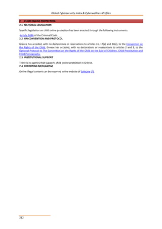 Global Cybersecurity Index & Cyberwellness Profiles
212
2 CHILD ONLINE PROTECTION
2.1 NATIONAL LEGISLATION
Specific legislation on child online protection has been enacted through the following instruments:
-Article 348A of the Criminal Code.
2.2 UN CONVENTION AND PROTOCOL
Greece has acceded, with no declarations or reservations to articles 16, 17(e) and 34(c), to the Convention on
the Rights of the Child. Greece has acceded, with no declarations or reservations to articles 2 and 3, to the
Optional Protocol to The Convention on the Rights of the Child on the Sale of Children, Child Prostitution and
Child Pornography.
2.3 INSTITUTIONAL SUPPORT
There is no agency that supports child online protection in Greece.
2.4 REPORTING MECHANISM
Online illegal content can be reported in the website of SafeLine (*).
 