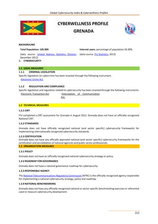 Global Cybersecurity Index & Cyberwellness Profiles
213
CYBERWELLNESS PROFILE
GRENADA
BACKGROUND
Total Population: 105 000
(data source: United Nations Statistics Division,
December 2012)
Internet users, percentage of population:35.00%
(data source: ITU Statistics, 2013)
1. CYBERSECURITY
1.1 LEGAL MEASURES
1.1.1 CRIMINAL LEGISLATION
Specific legislation on cybercrime has been enacted through the following instrument:
-Electronic Crime Act.
1.1.2 REGULATION AND COMPLIANCE
Specific legislation and regulation related to cybersecurity has been enacted through the following instruments:
-Electronic Transaction Act -Interception of Communication
Act.
1.2 TECHNICAL MEASURES
1.2.1 CIRT
ITU completed a CIRT assessment for Grenada in August 2012. Grenada does not have an officially recognized
National CIRT.
1.2.2 STANDARDS
Grenada does not have officially recognized national (and sector specific) cybersecurity frameworks for
implementing internationally recognized cybersecurity standards.
1.2.3 CERTIFICATION
Grenada does not have any officially approved national (and sector specific) cybersecurity frameworks for the
certification and accreditation of national agencies and public sector professionals.
1.3 ORGANIZATION MEASURES
1.3.1 POLICY
Grenada does not have an officially recognized national cybersecurity strategy or policy.
1.3.2 ROADMAP FOR GOVERNANCE
Grenada does not have a national governance roadmap for cybersecurity.
1.3.3 RESPONSIBLE AGENCY
The National Telecommunications Regulatory Commission (NTRC) is the officially recognized agency responsible
for implementing a national cybersecurity strategy, policy and roadmap.
1.3.4 NATIONAL BENCHMARKING
Grenada does not have any officially recognized national or sector-specific benchmarking exercises or referential
used to measure cybersecurity development.
 