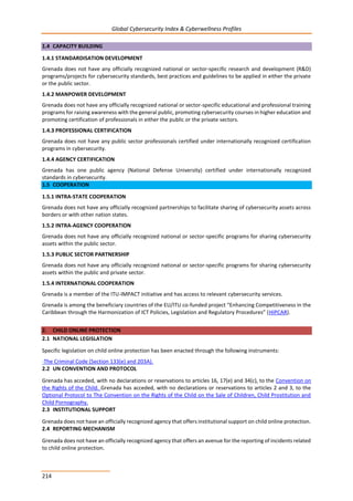 Global Cybersecurity Index & Cyberwellness Profiles
214
1.4 CAPACITY BUILDING
1.4.1 STANDARDISATION DEVELOPMENT
Grenada does not have any officially recognized national or sector-specific research and development (R&D)
programs/projects for cybersecurity standards, best practices and guidelines to be applied in either the private
or the public sector.
1.4.2 MANPOWER DEVELOPMENT
Grenada does not have any officially recognized national or sector-specific educational and professional training
programs for raising awareness with the general public, promoting cybersecurity courses in higher education and
promoting certification of professionals in either the public or the private sectors.
1.4.3 PROFESSIONAL CERTIFICATION
Grenada does not have any public sector professionals certified under internationally recognized certification
programs in cybersecurity.
1.4.4 AGENCY CERTIFICATION
Grenada has one public agency (National Defense University) certified under internationally recognized
standards in cybersecurity.
1.5 COOPERATION
1.5.1 INTRA-STATE COOPERATION
Grenada does not have any officially recognized partnerships to facilitate sharing of cybersecurity assets across
borders or with other nation states.
1.5.2 INTRA-AGENCY COOPERATION
Grenada does not have any officially recognized national or sector-specific programs for sharing cybersecurity
assets within the public sector.
1.5.3 PUBLIC SECTOR PARTNERSHIP
Grenada does not have any officially recognized national or sector-specific programs for sharing cybersecurity
assets within the public and private sector.
1.5.4 INTERNATIONAL COOPERATION
Grenada is a member of the ITU-IMPACT initiative and has access to relevant cybersecurity services.
Grenada is among the beneficiary countries of the EU/ITU co-funded project “Enhancing Competitiveness in the
Caribbean through the Harmonization of ICT Policies, Legislation and Regulatory Procedures” (HIPCAR).
2. CHILD ONLINE PROTECTION
2.1 NATIONAL LEGISLATION
Specific legislation on child online protection has been enacted through the following instruments:
-The Criminal Code (Section 133(e) and 203A).
2.2 UN CONVENTION AND PROTOCOL
Grenada has acceded, with no declarations or reservations to articles 16, 17(e) and 34(c), to the Convention on
the Rights of the Child. Grenada has acceded, with no declarations or reservations to articles 2 and 3, to the
Optional Protocol to The Convention on the Rights of the Child on the Sale of Children, Child Prostitution and
Child Pornography.
2.3 INSTITUTIONAL SUPPORT
Grenada does not have an officially recognized agency that offers institutional support on child online protection.
2.4 REPORTING MECHANISM
Grenada does not have an officially recognized agency that offers an avenue for the reporting of incidents related
to child online protection.
 