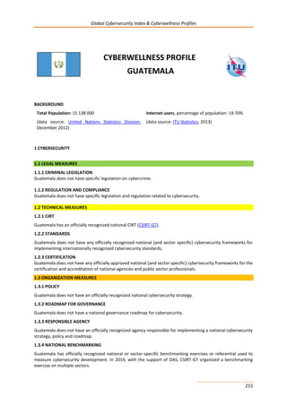 Global Cybersecurity Index & Cyberwellness Profiles
215
CYBERWELLNESS PROFILE
GUATEMALA
BACKGROUND
Total Population: 15 138 000
(data source: United Nations Statistics Division,
December 2012)
Internet users, percentage of population: 19.70%
(data source: ITU Statistics, 2013)
1 CYBERSECURITY
1.1 LEGAL MEASURES
1.1.1 CRIMINAL LEGISLATION
Guatemala does not have specific legislation on cybercrime.
1.1.2 REGULATION AND COMPLIANCE
Guatemala does not have specific legislation and regulation related to cybersecurity.
1.2 TECHNICAL MEASURES
1.2.1 CIRT
Guatemala has an officially recognized national CIRT (CSIRT-GT).
1.2.2 STANDARDS
Guatemala does not have any officially recognized national (and sector specific) cybersecurity frameworks for
implementing internationally recognized cybersecurity standards.
1.2.3 CERTIFICATION
Guatemala does not have any officially approved national (and sector specific) cybersecurity frameworks for the
certification and accreditation of national agencies and public sector professionals.
1.3 ORGANIZATION MEASURES
1.3.1 POLICY
Guatemala does not have an officially recognized national cybersecurity strategy.
1.3.2 ROADMAP FOR GOVERNANCE
Guatemala does not have a national governance roadmap for cybersecurity.
1.3.3 RESPONSIBLE AGENCY
Guatemala does not have an officially recognized agency responsible for implementing a national cybersecurity
strategy, policy and roadmap.
1.3.4 NATIONAL BENCHMARKING
Guatemala has officially recognized national or sector-specific benchmarking exercises or referential used to
measure cybersecurity development. In 2014, with the support of OAS, CSIRT-GT organized a benchmarking
exercise on multiple sectors.
 