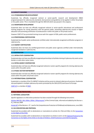 Global Cybersecurity Index & Cyberwellness Profiles
216
1.4 CAPACITY BUILDING
1.4.1 STANDARDISATION DEVELOPMENT
Guatemala has officially recognized national or sector-specific research and development (R&D)
programs/projects for cybersecurity standards, best practices and guidelines to be applied in either the private
or the public sector. This is mandated through the 4055 bill which was passed in the congress.
1.4.2 MANPOWER DEVELOPMENT
Guatemala does not have any officially recognized national or sector-specific educational and professional
training programs for raising awareness with the general public, promoting cybersecurity courses in higher
education and promoting certification of professionals in either the public or the private sectors.
However CSIRT-GT has promoted training course with the support of OAS, public sector professionals.
1.4.3 PROFESSIONAL CERTIFICATION
Guatemala has 4 public sector professionals certified under internationally recognized certification programs in
cybersecurity.
1.4.4 AGENCY CERTIFICATION
Guatemala does not have any certified government and public sector agencies certified under internationally
recognized standards in cybersecurity.
1.5 COOPERATION
1.5.1 INTRA-STATE COOPERATION
Guatemala does not have any officially recognized partnerships to facilitate sharing of cybersecurity assets across
borders or with other nation states.
1.5.2 INTRA-AGENCY COOPERATION
Guatemala does not have any officially recognized national or sector-specific programs for sharing cybersecurity
assets within the public sector.
1.5.3 PUBLIC SECTOR PARTNERSHIP
Guatemala does not have any officially recognized national or sector-specific programs for sharing cybersecurity
assets within the public and private sector.
1.5.4 INTERNATIONAL COOPERATION
Guatemala is a member of the ITU-IMPACT initiative and has access to relevant cybersecurity services. Guatemala
also participated in multiple cybersecurity events promoted by the OAS (CICTE) and Council of Europe.
CSIRT-GT is a member of FIRST.
2 CHILD ONLINE PROTECTION
2.1 NATIONAL LEGISLATION
Specific legislation on child online protection has been enacted through the following instruments:
Articles 188-192, 194, 195bis, 195ter, 195quinquies* of the Criminal Code, reformed and added by the Decree n.
9*, February 2009
Article 56* of the Decree n. 27 - Law for the Comprehensive Protection of Childhood and Adolescence, June 2003.
2.2 UN CONVENTION AND PROTOCOL
Guatemala has acceded, with no declarations or reservations to articles 16, 17(e) and 34(c), to the Convention
on the Rights of the Child.
Guatemala has acceded, with no declarations or reservations to articles 2 and 3, to the Optional Protocol to The
Convention on the Rights of the Child on the Sale of Children, Child Prostitution and Child Pornography.
 