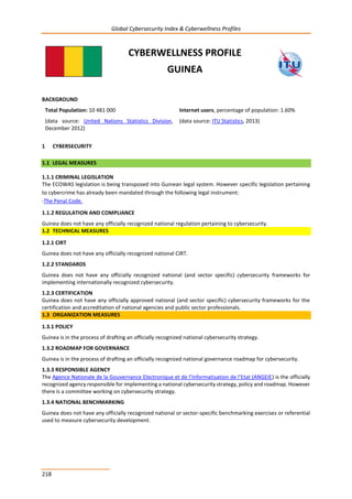 Global Cybersecurity Index & Cyberwellness Profiles
218
CYBERWELLNESS PROFILE
GUINEA
BACKGROUND
Total Population: 10 481 000
(data source: United Nations Statistics Division,
December 2012)
Internet users, percentage of population: 1.60%
(data source: ITU Statistics, 2013)
1 CYBERSECURITY
1.1 LEGAL MEASURES
1.1.1 CRIMINAL LEGISLATION
The ECOWAS legislation is being transposed into Guinean legal system. However specific legislation pertaining
to cybercrime has already been mandated through the following legal instrument:
-The Penal Code.
1.1.2 REGULATION AND COMPLIANCE
Guinea does not have any officially recognized national regulation pertaining to cybersecurity.
1.2 TECHNICAL MEASURES
1.2.1 CIRT
Guinea does not have any officially recognized national CIRT.
1.2.2 STANDARDS
Guinea does not have any officially recognized national (and sector specific) cybersecurity frameworks for
implementing internationally recognized cybersecurity.
1.2.3 CERTIFICATION
Guinea does not have any officially approved national (and sector specific) cybersecurity frameworks for the
certification and accreditation of national agencies and public sector professionals.
1.3 ORGANIZATION MEASURES
1.3.1 POLICY
Guinea is in the process of drafting an officially recognized national cybersecurity strategy.
1.3.2 ROADMAP FOR GOVERNANCE
Guinea is in the process of drafting an officially recognized national governance roadmap for cybersecurity.
1.3.3 RESPONSIBLE AGENCY
The Agence Nationale de la Gouvernance Electronique et de l’Informatisation de l’Etat (ANGEIE) is the officially
recognized agency responsible for implementing a national cybersecurity strategy, policy and roadmap. However
there is a committee working on cybersecurity strategy.
1.3.4 NATIONAL BENCHMARKING
Guinea does not have any officially recognized national or sector-specific benchmarking exercises or referential
used to measure cybersecurity development.
 