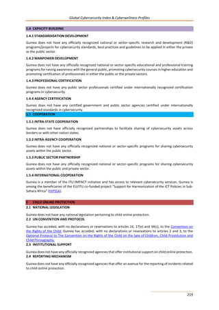 Global Cybersecurity Index & Cyberwellness Profiles
219
1.4 CAPACITY BUILDING
1.4.1 STANDARDISATION DEVELOPMENT
Guinea does not have any officially recognized national or sector-specific research and development (R&D)
programs/projects for cybersecurity standards, best practices and guidelines to be applied in either the private
or the public sector.
1.4.2 MANPOWER DEVELOPMENT
Guinea does not have any officially recognized national or sector-specific educational and professional training
programs for raising awareness with the general public, promoting cybersecurity courses in higher education and
promoting certification of professionals in either the public or the private sectors.
1.4.3 PROFESSIONAL CERTIFICATION
Guinea does not have any public sector professionals certified under internationally recognized certification
programs in cybersecurity.
1.4.4 AGENCY CERTIFICATION
Guinea does not have any certified government and public sector agencies certified under internationally
recognized standards in cybersecurity.
1.5 COOPERATION
1.5.1 INTRA-STATE COOPERATION
Guinea does not have officially recognized partnerships to facilitate sharing of cybersecurity assets across
borders or with other nation states.
1.5.2 INTRA-AGENCY COOPERATION
Guinea does not have any officially recognized national or sector-specific programs for sharing cybersecurity
assets within the public sector.
1.5.3 PUBLIC SECTOR PARTNERSHIP
Guinea does not have any officially recognized national or sector-specific programs for sharing cybersecurity
assets within the public and private sector.
1.5.4 INTERNATIONAL COOPERATION
Guinea is a member of the ITU-IMPACT initiative and has access to relevant cybersecurity services. Guinea is
among the beneficiaries of the EU/ITU co-funded project “Support for Harmonization of the ICT Policies in Sub-
Sahara Africa” (HIPSSA).
2 CHILD ONLINE PROTECTION
2.1 NATIONAL LEGISLATION
Guinea does not have any national legislation pertaining to child online protection.
2.2 UN CONVENTION AND PROTOCOL
Guinea has acceded, with no declarations or reservations to articles 16, 17(e) and 34(c), to the Convention on
the Rights of the Child. Guinea has acceded, with no declarations or reservations to articles 2 and 3, to the
Optional Protocol to The Convention on the Rights of the Child on the Sale of Children, Child Prostitution and
Child Pornography.
2.3 INSTITUTIONAL SUPPORT
Guinea does not have any officially recognized agencies that offer institutional support on child online protection.
2.4 REPORTING MECHANISM
Guinea does not have any officially recognized agencies that offer an avenue for the reporting of incidents related
to child online protection.
 