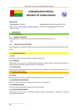 Global Cybersecurity Index & Cyberwellness Profiles
220
CYBERWELLNESS PROFILE
REPUBLIC OF GUINEA-BISSAU
BACKGROUND
Total Population: 1 580 000
(data source: United Nations Statistics Division,
December 2012)
Internet users, percentage of population: 3.10%
(data source: ITU Statistics, December 2013)
1 CYBERSECURITY
1.1 LEGAL MEASURES
1.1.1 CRIMINAL LEGISLATION
Specific legislation on cybercrime has been enacted through the following instruments:
- None.
1.1.2 REGULATION AND COMPLIANCE
Specific legislation and regulation related to cybersecurity has been enacted through the following instruments:
- None.
1.2 TECHNICAL MEASURES
1.2.1 CIRT
Guinea-Bissau does not have an officially recognized national CIRT.
1.2.2 STANDARDS
Guinea-Bissau does not have an officially approved national or sector specific cybersecurity framework for
implementing internationally recognized cybersecurity standards.
1.2.3 CERTIFICATION
There is no cybersecurity framework for the certification and accreditation of national agencies and public sector
professionals in Guinea-Bissau.
1.3 ORGANIZATION MEASURES
1.3.1 POLICY
Guinea-Bissau does not have an officially recognized national or sector-specific cybersecurity strategy.
1.3.2 ROADMAP FOR GOVERNANCE
There is no national governance roadmap for cybersecurity in Guinea-Bissau.
1.3.3 RESPONSIBLE AGENCY
There is no agency responsible for cybersecurity in Guinea-Bissau.
1.3.4 NATIONAL BENCHMARKING
Guinea-Bissau does not have an officially recognized national benchmarking or referential to measure
cybersecurity development.
 