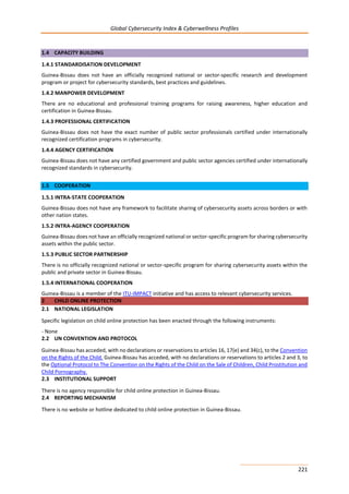 Global Cybersecurity Index & Cyberwellness Profiles
221
1.4 CAPACITY BUILDING
1.4.1 STANDARDISATION DEVELOPMENT
Guinea-Bissau does not have an officially recognized national or sector-specific research and development
program or project for cybersecurity standards, best practices and guidelines.
1.4.2 MANPOWER DEVELOPMENT
There are no educational and professional training programs for raising awareness, higher education and
certification in Guinea-Bissau.
1.4.3 PROFESSIONAL CERTIFICATION
Guinea-Bissau does not have the exact number of public sector professionals certified under internationally
recognized certification programs in cybersecurity.
1.4.4 AGENCY CERTIFICATION
Guinea-Bissau does not have any certified government and public sector agencies certified under internationally
recognized standards in cybersecurity.
1.5 COOPERATION
1.5.1 INTRA-STATE COOPERATION
Guinea-Bissau does not have any framework to facilitate sharing of cybersecurity assets across borders or with
other nation states.
1.5.2 INTRA-AGENCY COOPERATION
Guinea-Bissau does not have an officially recognized national or sector-specific program for sharing cybersecurity
assets within the public sector.
1.5.3 PUBLIC SECTOR PARTNERSHIP
There is no officially recognized national or sector-specific program for sharing cybersecurity assets within the
public and private sector in Guinea-Bissau.
1.5.4 INTERNATIONAL COOPERATION
Guinea-Bissau is a member of the ITU-IMPACT initiative and has access to relevant cybersecurity services.
2 CHILD ONLINE PROTECTION
2.1 NATIONAL LEGISLATION
Specific legislation on child online protection has been enacted through the following instruments:
- None
2.2 UN CONVENTION AND PROTOCOL
Guinea-Bissau has acceded, with no declarations or reservations to articles 16, 17(e) and 34(c), to the Convention
on the Rights of the Child. Guinea-Bissau has acceded, with no declarations or reservations to articles 2 and 3, to
the Optional Protocol to The Convention on the Rights of the Child on the Sale of Children, Child Prostitution and
Child Pornography.
2.3 INSTITUTIONAL SUPPORT
There is no agency responsible for child online protection in Guinea-Bissau.
2.4 REPORTING MECHANISM
There is no website or hotline dedicated to child online protection in Guinea-Bissau.
 