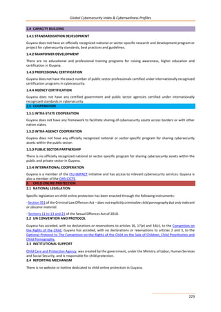 Global Cybersecurity Index & Cyberwellness Profiles
223
1.4 CAPACITY BUILDING
1.4.1 STANDARDISATION DEVELOPMENT
Guyana does not have an officially recognized national or sector-specific research and development program or
project for cybersecurity standards, best practices and guidelines.
1.4.2 MANPOWER DEVELOPMENT
There are no educational and professional training programs for raising awareness, higher education and
certification in Guyana.
1.4.3 PROFESSIONAL CERTIFICATION
Guyana does not have the exact number of public sector professionals certified under internationally recognized
certification programs in cybersecurity.
1.4.4 AGENCY CERTIFICATION
Guyana does not have any certified government and public sector agencies certified under internationally
recognized standards in cybersecurity.
1.5 COOPERATION
1.5.1 INTRA-STATE COOPERATION
Guyana does not have any framework to facilitate sharing of cybersecurity assets across borders or with other
nation states.
1.5.2 INTRA-AGENCY COOPERATION
Guyana does not have any officially recognized national or sector-specific program for sharing cybersecurity
assets within the public sector.
1.5.3 PUBLIC SECTOR PARTNERSHIP
There is no officially recognized national or sector-specific program for sharing cybersecurity assets within the
public and private sector in Guyana.
1.5.4 INTERNATIONAL COOPERATION
Guyana is a member of the ITU-IMPACT initiative and has access to relevant cybersecurity services. Guyana is
also a member of the OAS-CICTE.
2 CHILD ONLINE PROTECTION
2.1 NATIONAL LEGISLATION
Specific legislation on child online protection has been enacted through the following instruments:
- Section 351 of the Criminal Law Offences Act – does not explicitly criminalize child pornography but only indecent
or obscene material.
- Sections 11 to 13 and 21 of the Sexual Offences Act of 2010.
2.2 UN CONVENTION AND PROTOCOL
Guyana has acceded, with no declarations or reservations to articles 16, 17(e) and 34(c), to the Convention on
the Rights of the Child. Guyana has acceded, with no declarations or reservations to articles 2 and 3, to the
Optional Protocol to The Convention on the Rights of the Child on the Sale of Children, Child Prostitution and
Child Pornography.
2.3 INSTITUTIONAL SUPPORT
Child Care and Protection Agency was created by the government, under the Ministry of Labor, Human Services
and Social Security, and is responsible for child protection.
2.4 REPORTING MECHANISM
There is no website or hotline dedicated to child online protection in Guyana.
 