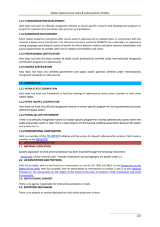 Global Cybersecurity Index & Cyberwellness Profiles
225
1.4.1 STANDARDISATION DEVELOPMENT
Haiti does not have an officially recognized national or sector-specific research and development program or
project for cybersecurity standards, best practices and guidelines.
1.4.2 MANPOWER DEVELOPMENT
Some Haitian academic institutions offer course work in cybersecurity or related topics. In conjunction with the
national e-Governance Coordinator, the telecommunication authority CONATEL has undertaken an awareness
raising campaign consisting of a series of events to inform decision-makers and other national stakeholders and
assess opportunities to combat cyber and IT related vulnerabilities and crime.
1.4.3 PROFESSIONAL CERTIFICATION
Haiti does not have the exact number of public sector professionals certified under internationally recognized
certification programs in cybersecurity.
1.4.4 AGENCY CERTIFICATION
Haiti does not have any certified government and public sector agencies certified under internationally
recognized standards in cybersecurity.
1.5 COOPERATION
1.5.1 INTRA-STATE COOPERATION
Haiti does not have any framework to facilitate sharing of cybersecurity assets across borders or with other
nation states.
1.5.2 INTRA-AGENCY COOPERATION
Haiti does not have any officially recognized national or sector-specific program for sharing cybersecurity assets
within the public sector.
1.5.3 PUBLIC SECTOR PARTNERSHIP
There is no officially recognized national or sector-specific program for sharing cybersecurity assets within the
public and private sector in Haiti. There is some degree of informal and unofficial cooperation between the public
and private sector.
1.5.4 INTERNATIONAL COOPERATION
Haiti is a member of the ITU-IMPACT initiative and has access to relevant cybersecurity services. Haiti is also a
member of the OAS-CICTE.
2. CHILD ONLINE PROTECTION
2.1 NATIONAL LEGISLATION
Specific legislation on child online protection has been enacted through the following instrument:
- Article 282 of the Criminal Code – forbids molestation not pornography, for people under 21.
2.2 UN CONVENTION AND PROTOCOL
Haiti has acceded, with no declarations or reservations to articles 16, 17(e) and 34(c), to the Convention on the
Rights of the Child. Haiti has acceded, with no declarations or reservations to articles 2 and 3, to the Optional
Protocol to The Convention on the Rights of the Child on the Sale of Children, Child Prostitution and Child
Pornography.
2.3 INSTITUTIONAL SUPPORT
There is no agency responsible for child online protection in Haiti.
2.4 REPORTING MECHANISM
There is no website or hotline dedicated to child online protection in Haiti.
 