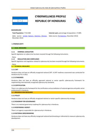 Global Cybersecurity Index & Cyberwellness Profiles
226
CYBERWELLNESS PROFILE
REPUBLIC OF HONDURAS
BACKGROUND
Total Population: 7 912 000
(data source: United Nations Statistics Division,
December 2012)
Internet users, percentage of population: 17.80%
(data source: ITU Statistics, December 2013)
1.CYBERSECURITY
1.1 LEGAL MEASURES
1.1.1 CRIMINAL LEGISLATION
Specific legislation on cybercrime has been enacted through the following instruments:
- None.
1.1.2 REGULATION AND COMPLIANCE
Specific legislation and regulation related to cybersecurity has been enacted through the following instruments:
- None.
1.2 TECHNICAL MEASURES
1.2.1 CIRT
Honduras does not have an officially recognized national CIRT. A CIRT readiness assessment was conducted for
Honduras by ITU in 2012.
1.2.2 STANDARDS
Honduras does not have an officially approved national or sector specific cybersecurity framework for
implementing internationally recognized cybersecurity standards.
1.2.3 CERTIFICATION
There is no cybersecurity framework for the certification and accreditation of national agencies and public sector
professionals in Honduras.
1.3 ORGANIZATION MEASURES
1.3.1 POLICY
Honduras does not have an officially recognized national or sector-specific cybersecurity strategy.
1.3.2 ROADMAP FOR GOVERNANCE
There is no national governance roadmap for cybersecurity in Honduras.
1.3.3 RESPONSIBLE AGENCY
There is no agency responsible for cybersecurity in Honduras.
1.3.4 NATIONAL BENCHMARKING
Honduras does not have any officially recognized national benchmarking or referential to measure cybersecurity
development.
 