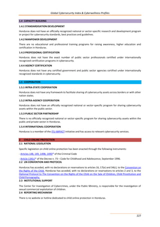 Global Cybersecurity Index & Cyberwellness Profiles
227
1.4 CAPACITY BUILDING
1.4.1 STANDARDISATION DEVELOPMENT
Honduras does not have an officially recognized national or sector-specific research and development program
or project for cybersecurity standards, best practices and guidelines.
1.4.2 MANPOWER DEVELOPMENT
There are no educational and professional training programs for raising awareness, higher education and
certification in Honduras.
1.4.3 PROFESSIONAL CERTIFICATION
Honduras does not have the exact number of public sector professionals certified under internationally
recognized certification programs in cybersecurity.
1.4.4 AGENCY CERTIFICATION
Honduras does not have any certified government and public sector agencies certified under internationally
recognized standards in cybersecurity.
1.5 COOPERATION
1.5.1 INTRA-STATE COOPERATION
Honduras does not have any framework to facilitate sharing of cybersecurity assets across borders or with other
nation states.
1.5.2 INTRA-AGENCY COOPERATION
Honduras does not have an officially recognized national or sector-specific program for sharing cybersecurity
assets within the public sector.
1.5.3 PUBLIC SECTOR PARTNERSHIP
There is no officially recognized national or sector-specific program for sharing cybersecurity assets within the
public and private sector in Honduras.
1.5.4 INTERNATIONAL COOPERATION
Honduras is a member of the ITU-IMPACT initiative and has access to relevant cybersecurity services.
2 CHILD ONLINE PROTECTION
2.1 NATIONAL LEGISLATION
Specific legislation on child online protection has been enacted through the following instruments:
- Articles 148, 149, 149B, 149D* of the Criminal Code
- Article 134(c)* of the Decree n. 73 – Code for Childhood and Adolescence, September 1996.
2.2 UN CONVENTION AND PROTOCOL
Honduras has acceded, with no declarations or reservations to articles 16, 17(e) and 34(c), to the Convention on
the Rights of the Child. Honduras has acceded, with no declarations or reservations to articles 2 and 3, to the
Optional Protocol to The Convention on the Rights of the Child on the Sale of Children, Child Prostitution and
Child Pornography.
2.3 INSTITUTIONAL SUPPORT
The Center for Investigation of Cybercrimes, under the Public Ministry, is responsible for the investigation of
sexual commercial exploitation of children.
2.4 REPORTING MECHANISM
There is no website or hotline dedicated to child online protection in Honduras.
 