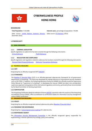 Global Cybersecurity Index & Cyberwellness Profiles
228
CYBERWELLNESS PROFILE
HONG KONG
BACKGROUND
Total Population: 7 155 000
(data source: United Nations Statistics Division,
December 2012)
Internet users, percentage of population: 74.20%
(data source: ITU Statistics, 2013)
1.CYBERSECURITY
1.1 LEGAL MEASURES
1.1.1 CRIMINAL LEGISLATION
Specific legislation on cybercrime has been enacted through the following instruments:
-Crime Ordinance -Theft Ordinance
1.1.2 REGULATION AND COMPLIANCE
Specific legislation and regulation related to cybersecurity has been enacted through the following instruments:
-Personal Data (Privacy) Ordinance -Electronic Transactions Ordinance
1.2 TECHNICAL MEASURES
1.2.1 CIRT
Hong Kong has an officially recognized CIRT (HKCERT).
1.2.2 STANDARDS
The Baseline IT Security Policy (S17) is an officially-approved cybersecurity framework for all government
departments in Hong Kong. The Policy was developed by making reference to International security standards
such as ISO 27001. In addition, the Hong Kong Monetary Authority (HKMA) has officially issued the Supervisory
Policy Manual on “Supervision of e-banking”. In developing the manual, HKMA has taken into consideration
supervisory approach and guidance of the international regulatory community, particularly those recommended
by the Basel Committee on Banking Supervision.
1.2.3 CERTIFICATION
The Hong Kong Certification Body Accreditation Scheme (HKCAS), operated under the auspices of the Hong Kong
Accreditation Service (HKAS), offers accreditation to certification bodies for information security management
system (ISMS) certification.
1.3 ORGANIZATION MEASURES
1.3.1 POLICY
Hong Kong has an officially recognized national cybersecurity policy (Baseline IT Security Policy)
1.3.2 ROADMAP FOR GOVERNANCE
Hong Kong has a national governance roadmap for cybersecurity.
1.3.3 RESPONSIBLE AGENCY
The Information Security Management Committee is the officially recognized agency responsible for
implementing a national cybersecurity strategy, policy and roadmap.
 