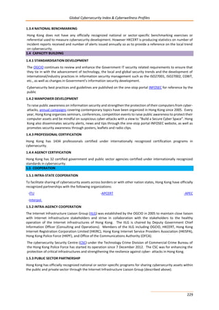 Global Cybersecurity Index & Cyberwellness Profiles
229
1.3.4 NATIONAL BENCHMARKING
Hong Kong does not have any officially recognized national or sector-specific benchmarking exercises or
referential used to measure cybersecurity development. However HKCERT is producing statistics on number of
incident reports received and number of alerts issued annually so as to provide a reference on the local trend
on cybersecurity.
1.4 CAPACITY BUILDING
1.4.1 STANDARDISATION DEVELOPMENT
The OGCIO continues to review and enhance the Government IT security related requirements to ensure that
they tie in with the advancement of technology, the local and global security trends and the development of
international/industry practices in information security management such as the ISO27001, ISO27002, COBIT,
etc., as well as changes in Government’s information security development.
Cybersecurity best practices and guidelines are published on the one-stop portal INFOSEC for reference by the
public
1.4.2 MANPOWER DEVELOPMENT
To raise public awareness on information security and strengthen the protection of their computers from cyber-
attacks, annual campaigns covering contemporary topics have been organized in Hong Kong since 2005. Every
year, Hong Kong organizes seminars, conferences, competition events to raise public awareness to protect their
computer assets and be mindful on suspicious cyber-attacks with a view to “Build a Secure Cyber Space”. Hong
Kong also disseminates security alerts, news and tips through the one-stop portal INFOSEC website, as well as
promotes security awareness through posters, leaflets and radio clips.
1.4.3 PROFESSIONAL CERTIFICATION
Hong Kong has 1434 professionals certified under internationally recognized certification programs in
cybersecurity.
1.4.4 AGENCY CERTIFICATION
Hong Kong has 32 certified government and public sector agencies certified under internationally recognized
standards in cybersecurity.
1.5 COOPERATION
1.5.1 INTRA-STATE COOPERATION
To facilitate sharing of cybersecurity assets across borders or with other nation states, Hong Kong have officially
recognized partnerships with the following organizations:
-ITU -APCERT -APEC
-Interpol.
1.5.2 INTRA-AGENCY COOPERATION
The Internet Infrastructure Liaison Group (IILG) was established by the OGCIO in 2005 to maintain close liaison
with Internet infrastructure stakeholders and strive in collaboration with the stakeholders to the healthy
operation of the Internet infrastructures of Hong Kong. The IILG is chaired by Deputy Government Chief
Information Officer (Consulting and Operations). Members of the IILG including OGCIO, HKCERT, Hong Kong
Internet Registration Corporation Limited (HKIRC), Hong Kong Internet Service Providers Association (HKISPA),
Hong Kong Police Force (HKPF), and Office of the Communications Authority (OFCA).
The cybersecurity Security Centre (CSC) under the Technology Crime Division of Commercial Crime Bureau of
the Hong Kong Police Force has started its operation since 7 December 2012. The CSC was for enhancing the
protection of critical infrastructures and strengthening the resilience against cyber- attacks in Hong Kong.
1.5.3 PUBLIC SECTOR PARTNERSHIP
Hong Kong has officially recognized national or sector-specific programs for sharing cybersecurity assets within
the public and private sector through the Internet Infrastructure Liaison Group (described above).
 