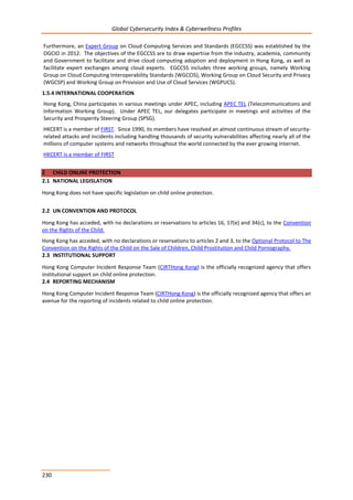 Global Cybersecurity Index & Cyberwellness Profiles
230
Furthermore, an Expert Group on Cloud Computing Services and Standards (EGCCSS) was established by the
OGCIO in 2012. The objectives of the EGCCSS are to draw expertise from the industry, academia, community
and Government to facilitate and drive cloud computing adoption and deployment in Hong Kong, as well as
facilitate expert exchanges among cloud experts. EGCCSS includes three working groups, namely Working
Group on Cloud Computing Interoperability Standards (WGCCIS), Working Group on Cloud Security and Privacy
(WGCSP) and Working Group on Provision and Use of Cloud Services (WGPUCS).
1.5.4 INTERNATIONAL COOPERATION
Hong Kong, China participates in various meetings under APEC, including APEC TEL (Telecommunications and
Information Working Group). Under APEC TEL, our delegates participate in meetings and activities of the
Security and Prosperity Steering Group (SPSG).
HKCERT is a member of FIRST. Since 1990, its members have resolved an almost continuous stream of security-
related attacks and incidents including handling thousands of security vulnerabilities affecting nearly all of the
millions of computer systems and networks throughout the world connected by the ever growing Internet.
HKCERT is a member of FIRST
2 CHILD ONLINE PROTECTION
2.1 NATIONAL LEGISLATION
Hong Kong does not have specific legislation on child online protection.
2.2 UN CONVENTION AND PROTOCOL
Hong Kong has acceded, with no declarations or reservations to articles 16, 17(e) and 34(c), to the Convention
on the Rights of the Child.
Hong Kong has acceded, with no declarations or reservations to articles 2 and 3, to the Optional Protocol to The
Convention on the Rights of the Child on the Sale of Children, Child Prostitution and Child Pornography.
2.3 INSTITUTIONAL SUPPORT
Hong Kong Computer Incident Response Team (CIRTHong Kong) is the officially recognized agency that offers
institutional support on child online protection.
2.4 REPORTING MECHANISM
Hong Kong Computer Incident Response Team (CIRTHong Kong) is the officially recognized agency that offers an
avenue for the reporting of incidents related to child online protection.
 