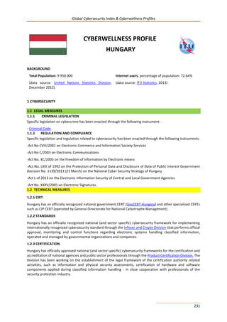 Global Cybersecurity Index & Cyberwellness Profiles
231
CYBERWELLNESS PROFILE
HUNGARY
BACKGROUND
Total Population: 9 950 000
(data source: United Nations Statistics Division,
December 2012)
Internet users, percentage of population: 72.64%
(data source: ITU Statistics, 2013)
1.CYBERSECURITY
1.1 LEGAL MEASURES
1.1.1 CRIMINAL LEGISLATION
Specific legislation on cybercrime has been enacted through the following instrument:
- Criminal Code.
1.1.2 REGULATION AND COMPLIANCE
Specific legislation and regulation related to cybersecurity has been enacted through the following instruments:
-Act No CVIII/2001 on Electronic Commerce and Information Society Services
-Act No C/2003 on Electronic Communications
-Act No. XC/2005 on the Freedom of Information by Electronic means
-Act No. LXIII of 1992 on the Protection of Personal Data and Disclosure of Data of Public Interest Government
Decision No. 1139/2013 (21 March) on the National Cyber Security Strategy of Hungary
-Act L of 2013 on the Electronic Information Security of Central and Local Government Agencies
-Act No. XXXV/2001 on Electronic Signatures.
1.2 TECHNICAL MEASURES
1.2.1 CIRT
Hungary has an officially recognized national government CERT (GovCERT-Hungary) and other specialized CERTs
such as CIP CERT (operated by General Directorate for National Catastrophe Management).
1.2.2 STANDARDS
Hungary has an officially recognized national (and sector specific) cybersecurity framework for implementing
internationally recognized cybersecurity standard through the Infosec and Crypto Division that performs official
approval, monitoring and control functions regarding electronic systems handling classified information,
operated and managed by governmental organizations and companies.
1.2.3 CERTIFICATION
Hungary has officially approved national (and sector specific) cybersecurity frameworks for the certification and
accreditation of national agencies and public sector professionals through the Product Certification Division. The
Division has been working on the establishment of the legal framework of the certification authority related
activities, such as information and physical security assessments, certification of hardware and software
components applied during classified information handling - in close cooperation with professionals of the
security protection industry.
 
